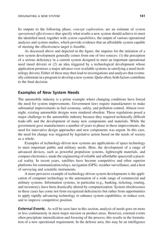 ORIGINATING A NEW SYSTEM 141
Its outputs to the following phase, concept exploration, are an estimate of system
operational effectiveness that specify what results a new system should achieve to meet
the identified need, together with system capabilities, the output of various operational
analyses and system studies, which provide evidence that an affordable system capable
of meeting the effectiveness target is feasible.
As discussed above and depicted in the figure, the impetus for the initiation of a
new system development generally comes from one of two sources: (1) the perception
of a serious deficiency in a current system designed to meet an important operational
need (need driven) or (2) an idea triggered by a technological development whose
application promises a major advance over available systems in satisfying a need (tech-
nology driven). Either of these may then lead to investigations and analyses that eventu-
ally culminate in a program to develop a new system. Quite often, both factors contribute
to the final decision.
Examples of New System Needs
The automobile industry is a prime example where changing conditions have forced
the need for system improvements. Government laws require manufacturers to make
substantial improvements in fuel economy, safety, and pollution control. Almost over-
night, existing automobile designs were rendered obsolete. These regulations posed a
major challenge to the automobile industry because they required technically difficult
trade-offs and the development of many new components and materials. While the
government gave manufacturers a number of years to phase in these improvements, the
need for innovative design approaches and new components was urgent. In this case,
the need for change was triggered by legislative action based on the needs of society
as a whole.
Examples of technology-driven new systems are applications of space technology
to meet important public and military needs. Here, the development of a range of
advanced devices, such as powerful propulsion systems, lightweight materials, and
compact electronics, made the engineering of reliable and affordable spacecraft a practi-
cal reality. In recent years, satellites have become competitive and often superior
platforms for communication relays, navigation (GPS), weather surveillance, and a host
of surveying and scientific instruments.
A more pervasive example of technology-driven system developments is the appli-
cation of computer technology to the automation of a wide range of commercial and
military systems. Information systems, in particular (e.g., banking, ticketing, routing,
and inventory), have been drastically altered by computerization. System obsolescence
in these cases has come not from recognized deficiencies but rather from opportunities
to apply rapidly advancing technology to enhance system capabilities, to reduce cost,
and to improve competitive position.
External Events. As will be seen later in this section, analysis of needs goes on more
or less continuously in most major mission or product areas. However, external events
often precipitate intensification and focusing of the process; this results in the formula-
tion of a new operational requirement. In the defense area, this may be an intelligence
c06.indd 141
c06.indd 141 2/8/2011 3:49:19 PM
2/8/2011 3:49:19 PM
 