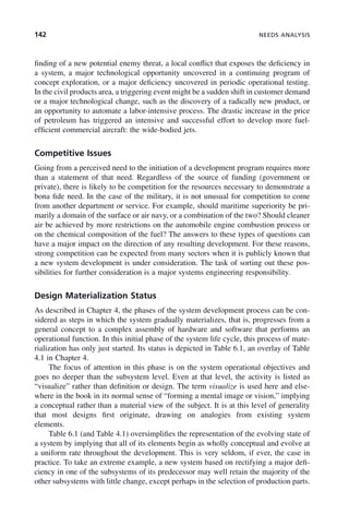 142 NEEDS ANALYSIS
finding of a new potential enemy threat, a local conflict that exposes the deficiency in
a system, a major technological opportunity uncovered in a continuing program of
concept exploration, or a major deficiency uncovered in periodic operational testing.
In the civil products area, a triggering event might be a sudden shift in customer demand
or a major technological change, such as the discovery of a radically new product, or
an opportunity to automate a labor-intensive process. The drastic increase in the price
of petroleum has triggered an intensive and successful effort to develop more fuel-
efficient commercial aircraft: the wide-bodied jets.
Competitive Issues
Going from a perceived need to the initiation of a development program requires more
than a statement of that need. Regardless of the source of funding (government or
private), there is likely to be competition for the resources necessary to demonstrate a
bona fide need. In the case of the military, it is not unusual for competition to come
from another department or service. For example, should maritime superiority be pri-
marily a domain of the surface or air navy, or a combination of the two? Should cleaner
air be achieved by more restrictions on the automobile engine combustion process or
on the chemical composition of the fuel? The answers to these types of questions can
have a major impact on the direction of any resulting development. For these reasons,
strong competition can be expected from many sectors when it is publicly known that
a new system development is under consideration. The task of sorting out these pos-
sibilities for further consideration is a major systems engineering responsibility.
Design Materialization Status
As described in Chapter 4, the phases of the system development process can be con-
sidered as steps in which the system gradually materializes, that is, progresses from a
general concept to a complex assembly of hardware and software that performs an
operational function. In this initial phase of the system life cycle, this process of mate-
rialization has only just started. Its status is depicted in Table 6.1, an overlay of Table
4.1 in Chapter 4.
The focus of attention in this phase is on the system operational objectives and
goes no deeper than the subsystem level. Even at that level, the activity is listed as
“visualize” rather than definition or design. The term visualize is used here and else-
where in the book in its normal sense of “forming a mental image or vision,” implying
a conceptual rather than a material view of the subject. It is at this level of generality
that most designs first originate, drawing on analogies from existing system
elements.
Table 6.1 (and Table 4.1) oversimplifies the representation of the evolving state of
a system by implying that all of its elements begin as wholly conceptual and evolve at
a uniform rate throughout the development. This is very seldom, if ever, the case in
practice. To take an extreme example, a new system based on rectifying a major defi-
ciency in one of the subsystems of its predecessor may well retain the majority of the
other subsystems with little change, except perhaps in the selection of production parts.
c06.indd 142
c06.indd 142 2/8/2011 3:49:19 PM
2/8/2011 3:49:19 PM
 