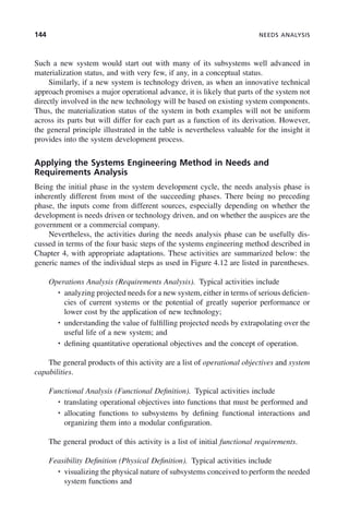 144 NEEDS ANALYSIS
Such a new system would start out with many of its subsystems well advanced in
materialization status, and with very few, if any, in a conceptual status.
Similarly, if a new system is technology driven, as when an innovative technical
approach promises a major operational advance, it is likely that parts of the system not
directly involved in the new technology will be based on existing system components.
Thus, the materialization status of the system in both examples will not be uniform
across its parts but will differ for each part as a function of its derivation. However,
the general principle illustrated in the table is nevertheless valuable for the insight it
provides into the system development process.
Applying the Systems Engineering Method in Needs and
Requirements Analysis
Being the initial phase in the system development cycle, the needs analysis phase is
inherently different from most of the succeeding phases. There being no preceding
phase, the inputs come from different sources, especially depending on whether the
development is needs driven or technology driven, and on whether the auspices are the
government or a commercial company.
Nevertheless, the activities during the needs analysis phase can be usefully dis-
cussed in terms of the four basic steps of the systems engineering method described in
Chapter 4, with appropriate adaptations. These activities are summarized below: the
generic names of the individual steps as used in Figure 4.12 are listed in parentheses.
Operations Analysis (Requirements Analysis). Typical activities include
• analyzing projected needs for a new system, either in terms of serious deficien-
cies of current systems or the potential of greatly superior performance or
lower cost by the application of new technology;
• understanding the value of fulfilling projected needs by extrapolating over the
useful life of a new system; and
• defining quantitative operational objectives and the concept of operation.
The general products of this activity are a list of operational objectives and system
capabilities.
Functional Analysis (Functional Definition). Typical activities include
• translating operational objectives into functions that must be performed and
• allocating functions to subsystems by defining functional interactions and
organizing them into a modular configuration.
The general product of this activity is a list of initial functional requirements.
Feasibility Definition (Physical Definition). Typical activities include
• visualizing the physical nature of subsystems conceived to perform the needed
system functions and
c06.indd 144
c06.indd 144 2/8/2011 3:49:19 PM
2/8/2011 3:49:19 PM
 