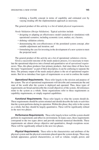 ORIGINATING A NEW SYSTEM 145
• defining a feasible concept in terms of capability and estimated cost by
varying (trading off) the implementation approach as necessary.
The general product of this activity is a list of initial physical requirements.
Needs Validation (Design Validation). Typical activities include
• designing or adapting an effectiveness model (analytical or simulation) with
operational scenarios, including economic (cost, market, etc.) factors;
• defining validation criteria;
• demonstrating the cost-effectiveness of the postulated system concept, after
suitable adjustment and iteration; and
• formulating the case for investing in the development of a new system to meet
the projected need.
The general product of this activity are a list of operational validation criteria.
Given a successful outcome of the needs analysis process, it is necessary to trans-
late the operational objectives into a formal and quantitative set of operational require-
ments. Thus, this phase produces four primary products. And since three of these have
the name “requirements” as part of their description, it can be confusing to separate the
three. The primary output of the needs analysis phase is the set of operational require-
ments. But let us introduce four types of requirements so as not to confuse the reader.
Operational Requirements. These refer largely to the mission and purpose of
the system. The set of operational requirements will describe and communicate the end
state of the world after the system is deployed and operated. Thus, these types of
requirements are broad and describe the overall objectives of the system. All references
relate to the system as a whole. Some organizations refer to these requirements as
capability requirements, or simply required capabilities.
Functional Requirements. These refer largely to what the system should do.
These requirements should be action oriented and should describe the tasks or activities
that the system performs during its operation. Within this phase, they refer to the system
as a whole, but they should be largely quantitative. These will be significantly refined
in the next two phases.
Performance Requirements. These refer largely to how well the system should
perform its requirements and affect its environment. In many cases, these requirements
correspond to the two types above and provide minimal numerical thresholds. These
requirements are almost always objective and quantitative, though exceptions occur.
These will be significantly refined in the next two phases.
Physical Requirements. These refer to the characteristics and attributes of the
physical system and the physical constraints placed upon the system design. These may
include appearance, general characteristics, as well as volume, weight, power, and
c06.indd 145
c06.indd 145 2/8/2011 3:49:19 PM
2/8/2011 3:49:19 PM
 