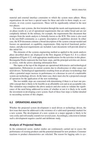 146 NEEDS ANALYSIS
material and external interface constraints to which the system must adhere. Many
organizations do not have a special name for these and refer to them simply as con-
straints, or even system requirements. These will be significantly refined in the next
two phases.
For new start systems, the first iteration through the needs and requirements analy-
sis phase results in a set of operational requirements that are rather broad and are not
completely defined. In the military, for example, the requirements-like document that
emerges from the needs analysis is formally known as the ICD. This term is also used
in the non-DoD community as a generic description of capabilities desired. In either
case, the ICD document contains a broad description of the system concept needed and
focuses on operational, or capability, requirements. Only top-level functional, perfor-
mance, and physical requirements are included. Later documents will provide detail to
this initial list.
The elements of the systems engineering method as applied to the needs analysis
phase described above are displayed in the flow diagram of Figure 6.2. It is a direct
adaptation of Figure 4.12, with appropriate modifications for the activities in this phase.
Rectangular blocks represent the four basic steps, and the principal activities are shown
as circles, with the arrows denoting information flow.
The inputs at the top of the diagram are operational deficiencies and technological
opportunities. Deficiencies in current systems due to obsolescence or other causes are
need drivers. Technological opportunities resulting from an advance in technology that
offers a potential major increase in performance or a decrease in cost of a marketable
system are technology drivers. In the latter case, there must also be a projected concept
of operation for the application of the new technology.
The two middle steps are concerned with determining if there is at least one pos-
sible concept that is likely to be feasible at an affordable cost and at an acceptable risk.
The validation step completes the above analysis and also seeks to validate the signifi-
cance of the need being addressed in terms of whether or not it is likely to be worth
the investment in developing a new system. Each of these four steps is further detailed
in succeeding sections of this chapter.
6.2 OPERATIONS ANALYSIS
Whether the projected system development is need driven or technology driven, the
first issue that must be addressed is the existence of a valid need (potential market) for
a new system. The development of a new system or a major upgrade is likely to be
very costly and will usually extend over several years.Accordingly, a decision to initiate
such a development requires careful and deliberate study.
Analysis of Projected Needs
In the commercial sector, market studies are continuously carried out to assess the
performance of existing products and the potential demand for new products. Customer
reactions to product characteristics are solicited. The reason for lagging sales is sys-
c06.indd 146
c06.indd 146 2/8/2011 3:49:19 PM
2/8/2011 3:49:19 PM
 