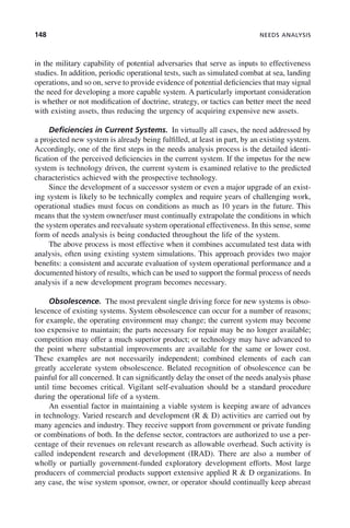 148 NEEDS ANALYSIS
in the military capability of potential adversaries that serve as inputs to effectiveness
studies. In addition, periodic operational tests, such as simulated combat at sea, landing
operations, and so on, serve to provide evidence of potential deficiencies that may signal
the need for developing a more capable system. A particularly important consideration
is whether or not modification of doctrine, strategy, or tactics can better meet the need
with existing assets, thus reducing the urgency of acquiring expensive new assets.
Deficiencies in Current Systems. In virtually all cases, the need addressed by
a projected new system is already being fulfilled, at least in part, by an existing system.
Accordingly, one of the first steps in the needs analysis process is the detailed identi-
fication of the perceived deficiencies in the current system. If the impetus for the new
system is technology driven, the current system is examined relative to the predicted
characteristics achieved with the prospective technology.
Since the development of a successor system or even a major upgrade of an exist-
ing system is likely to be technically complex and require years of challenging work,
operational studies must focus on conditions as much as 10 years in the future. This
means that the system owner/user must continually extrapolate the conditions in which
the system operates and reevaluate system operational effectiveness. In this sense, some
form of needs analysis is being conducted throughout the life of the system.
The above process is most effective when it combines accumulated test data with
analysis, often using existing system simulations. This approach provides two major
benefits: a consistent and accurate evaluation of system operational performance and a
documented history of results, which can be used to support the formal process of needs
analysis if a new development program becomes necessary.
Obsolescence. The most prevalent single driving force for new systems is obso-
lescence of existing systems. System obsolescence can occur for a number of reasons;
for example, the operating environment may change; the current system may become
too expensive to maintain; the parts necessary for repair may be no longer available;
competition may offer a much superior product; or technology may have advanced to
the point where substantial improvements are available for the same or lower cost.
These examples are not necessarily independent; combined elements of each can
greatly accelerate system obsolescence. Belated recognition of obsolescence can be
painful for all concerned. It can significantly delay the onset of the needs analysis phase
until time becomes critical. Vigilant self-evaluation should be a standard procedure
during the operational life of a system.
An essential factor in maintaining a viable system is keeping aware of advances
in technology. Varied research and development (R & D) activities are carried out by
many agencies and industry. They receive support from government or private funding
or combinations of both. In the defense sector, contractors are authorized to use a per-
centage of their revenues on relevant research as allowable overhead. Such activity is
called independent research and development (IRAD). There are also a number of
wholly or partially government-funded exploratory development efforts. Most large
producers of commercial products support extensive applied R & D organizations. In
any case, the wise system sponsor, owner, or operator should continually keep abreast
c06.indd 148
c06.indd 148 2/8/2011 3:49:19 PM
2/8/2011 3:49:19 PM
 