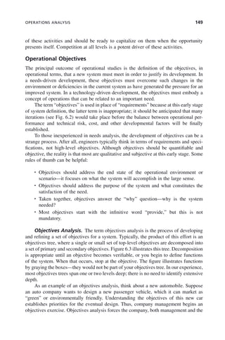 OPERATIONS ANALYSIS 149
of these activities and should be ready to capitalize on them when the opportunity
presents itself. Competition at all levels is a potent driver of these activities.
Operational Objectives
The principal outcome of operational studies is the definition of the objectives, in
operational terms, that a new system must meet in order to justify its development. In
a needs-driven development, these objectives must overcome such changes in the
environment or deficiencies in the current system as have generated the pressure for an
improved system. In a technology-driven development, the objectives must embody a
concept of operations that can be related to an important need.
The term “objectives” is used in place of “requirements” because at this early stage
of system definition, the latter term is inappropriate; it should be anticipated that many
iterations (see Fig. 6.2) would take place before the balance between operational per-
formance and technical risk, cost, and other developmental factors will be finally
established.
To those inexperienced in needs analysis, the development of objectives can be a
strange process. After all, engineers typically think in terms of requirements and speci-
fications, not high-level objectives. Although objectives should be quantifiable and
objective, the reality is that most are qualitative and subjective at this early stage. Some
rules of thumb can be helpful:
• Objectives should address the end state of the operational environment or
scenario—it focuses on what the system will accomplish in the large sense.
• Objectives should address the purpose of the system and what constitutes the
satisfaction of the need.
• Taken together, objectives answer the “why” question—why is the system
needed?
• Most objectives start with the infinitive word “provide,” but this is not
mandatory.
Objectives Analysis. The term objectives analysis is the process of developing
and refining a set of objectives for a system. Typically, the product of this effort is an
objectives tree, where a single or small set of top-level objectives are decomposed into
a set of primary and secondary objectives. Figure 6.3 illustrates this tree. Decomposition
is appropriate until an objective becomes verifiable, or you begin to define functions
of the system. When that occurs, stop at the objective. The figure illustrates functions
by graying the boxes—they would not be part of your objectives tree. In our experience,
most objectives trees span one or two levels deep; there is no need to identify extensive
depth.
As an example of an objectives analysis, think about a new automobile. Suppose
an auto company wants to design a new passenger vehicle, which it can market as
“green” or environmentally friendly. Understanding the objectives of this new car
establishes priorities for the eventual design. Thus, company management begins an
objectives exercise. Objectives analysis forces the company, both management and the
c06.indd 149
c06.indd 149 2/8/2011 3:49:19 PM
2/8/2011 3:49:19 PM
 