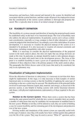 FEASIBILITY DEFINITION 153
interactions and interfaces, both external and internal to the system, be identified and
associated with the system functions, and that a trade-off process be employed to ensure
that the consideration of the various system attributes is thorough and properly bal-
anced. This is typically done in terms of an initial concept of operation.
6.4 FEASIBILITY DEFINITION
The feasibility of a system concept (and therefore of meeting the projected need) cannot
be established solely on the basis of its functional design. The issue of feasibility must
also address the physical implementation. In particular, system cost is always a domi-
nant consideration, especially as it may compare to that of other alternatives, and this
cannot be judged at the functional level.Accordingly, even at this initial phase of system
development, it is necessary to visualize the physical makeup of the system as it is
intended to be produced. It is also necessary to visualize all external constraints and
interactions, including compatibility with other systems.
While it is necessary to consider the physical implementation of the projected
system in the needs analysis phase, this does not imply that any design decisions are
made at this time. In particular, no attempt should be made to seek optimum designs;
those issues are dealt with much later in the development process. The focus at this
point is to establish feasibility to meet a given set of operational objectives. It is the
validation of these objectives that is the primary purpose of the needs analysis phase.
The paragraphs that follow discuss some of the issues that need to be considered, but
only in an exploratory way.
Visualization of Subsystem Implementation
Given the allocation of functions to subsystems, it is necessary to envision how these
might be implemented. At this stage, it is only necessary to find examples of similar
functional units in existing systems so that the feasibility of applying the same type of
technology to the new system may be assessed. The identification of the principal media
involved in each major function (signal, data, material, and energy), as discussed in the
previous section, is also helpful in finding systems with similar functional elements
and, hence, with physical implementations representative of those required in the new
system.
Relation to the Current System. Where there exists a system that has been
meeting the same general need for which the new system is intended, there are usually
a number of subsystems that may be candidates for incorporation in modified form in
the new system. Whether or not they will be utilized as such, they are useful in building
a case for system feasibility and for estimating part of the development and production
cost of the new system.
Existing models and simulations of the current system are especially useful tools
in this type of analysis since they will usually have been verified against data gathered
over the life of the system. They may be used to answer “What if?” questions and to
c06.indd 153
c06.indd 153 2/8/2011 3:49:19 PM
2/8/2011 3:49:19 PM
 