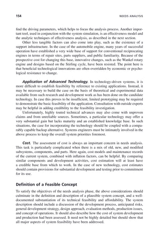 154 NEEDS ANALYSIS
find the driving parameters, which helps to focus the analysis process. Another impor-
tant tool, used in conjunction with the system simulation, is an effectiveness model and
the analytic techniques of effectiveness analysis, as described in the next section.
Other less tangible factors can also come into play, such as the existence of a
support infrastructure. In the case of the automobile engine, many years of successful
operation have established a very wide base of support for conventional reciprocating
engines in terms of repair sites, parts suppliers, and public familiarity. Because of the
prospective cost for changing this base, innovative changes, such as the Wankel rotary
engine and designs based on the Stirling cycle, have been resisted. The point here is
that beneficial technological innovations are often overridden by economic or psycho-
logical resistance to change.
Application of Advanced Technology. In technology-driven systems, it is
more difficult to establish feasibility by reference to existing applications. Instead, it
may be necessary to build the case on the basis of theoretical and experimental data
available from such research and development work as has been done on the candidate
technology. In case this proves to be insufficient, limited prototyping may be required
to demonstrate the basic feasibility of the application. Consultation with outside experts
may be helpful in adding credibility to the feasibility investigation.
Unfortunately, highly touted technical advances may also come with unproven
claims and from unreliable sources. Sometimes, a particular technology may offer a
very substantial gain but lacks maturity and an established knowledge base. In such
situations, the case for incorporating the technology should be coupled with a compa-
rably capable backup alternative. Systems engineers must be intimately involved in the
above process to keep the overall system priorities foremost.
Cost. The assessment of cost is always an important concern in needs analysis.
This task is particularly complicated when there is a mix of old, new, and modified
subsystems, components, and parts. Here again, cost models and maintenance records
of the current system, combined with inflation factors, can be helpful. By comparing
similar components and development activities, cost estimation will at least have
a credible base from which to work. In the case of new technology, cost estimates
should contain provisions for substantial development and testing prior to commitment
for its use.
Definition of a Feasible Concept
To satisfy the objectives of the needs analysis phase, the above considerations should
culminate in the definition and description of a plausible system concept, and a well-
documented substantiation of its technical feasibility and affordability. The system
description should include a discussion of the development process, anticipated risks,
general development strategy, design approach, evaluation methods, production issues,
and concept of operations. It should also describe how the cost of system development
and production had been assessed. It need not be highly detailed but should show that
all major aspects of system feasibility have been addressed.
c06.indd 154
c06.indd 154 2/8/2011 3:49:19 PM
2/8/2011 3:49:19 PM
 