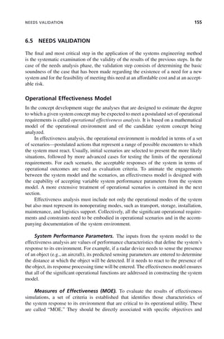 NEEDS VALIDATION 155
6.5 NEEDS VALIDATION
The final and most critical step in the application of the systems engineering method
is the systematic examination of the validity of the results of the previous steps. In the
case of the needs analysis phase, the validation step consists of determining the basic
soundness of the case that has been made regarding the existence of a need for a new
system and for the feasibility of meeting this need at an affordable cost and at an accept-
able risk.
Operational Effectiveness Model
In the concept development stage the analyses that are designed to estimate the degree
to which a given system concept may be expected to meet a postulated set of operational
requirements is called operational effectiveness analysis. It is based on a mathematical
model of the operational environment and of the candidate system concept being
analyzed.
In effectiveness analysis, the operational environment is modeled in terms of a set
of scenarios—postulated actions that represent a range of possible encounters to which
the system must react. Usually, initial scenarios are selected to present the more likely
situations, followed by more advanced cases for testing the limits of the operational
requirements. For each scenario, the acceptable responses of the system in terms of
operational outcomes are used as evaluation criteria. To animate the engagements
between the system model and the scenarios, an effectiveness model is designed with
the capability of accepting variable system performance parameters from the system
model. A more extensive treatment of operational scenarios is contained in the next
section.
Effectiveness analysis must include not only the operational modes of the system
but also must represent its nonoperating modes, such as transport, storage, installation,
maintenance, and logistics support. Collectively, all the significant operational require-
ments and constraints need to be embodied in operational scenarios and in the accom-
panying documentation of the system environment.
System Performance Parameters. The inputs from the system model to the
effectiveness analysis are values of performance characteristics that define the system’s
response to its environment. For example, if a radar device needs to sense the presence
of an object (e.g., an aircraft), its predicted sensing parameters are entered to determine
the distance at which the object will be detected. If it needs to react to the presence of
the object, its response processing time will be entered. The effectiveness model ensures
that all of the significant operational functions are addressed in constructing the system
model.
Measures of Effectiveness (MOE). To evaluate the results of effectiveness
simulations, a set of criteria is established that identifies those characteristics of
the system response to its environment that are critical to its operational utility. These
are called “MOE.” They should be directly associated with specific objectives and
c06.indd 155
c06.indd 155 2/8/2011 3:49:19 PM
2/8/2011 3:49:19 PM
 