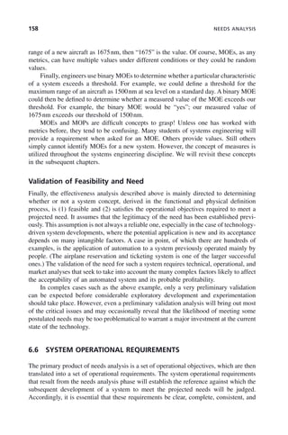 158 NEEDS ANALYSIS
range of a new aircraft as 1675nm, then “1675” is the value. Of course, MOEs, as any
metrics, can have multiple values under different conditions or they could be random
values.
Finally, engineers use binary MOEs to determine whether a particular characteristic
of a system exceeds a threshold. For example, we could define a threshold for the
maximum range of an aircraft as 1500nm at sea level on a standard day. A binary MOE
could then be defined to determine whether a measured value of the MOE exceeds our
threshold. For example, the binary MOE would be “yes”; our measured value of
1675nm exceeds our threshold of 1500nm.
MOEs and MOPs are difficult concepts to grasp! Unless one has worked with
metrics before, they tend to be confusing. Many students of systems engineering will
provide a requirement when asked for an MOE. Others provide values. Still others
simply cannot identify MOEs for a new system. However, the concept of measures is
utilized throughout the systems engineering discipline. We will revisit these concepts
in the subsequent chapters.
Validation of Feasibility and Need
Finally, the effectiveness analysis described above is mainly directed to determining
whether or not a system concept, derived in the functional and physical definition
process, is (1) feasible and (2) satisfies the operational objectives required to meet a
projected need. It assumes that the legitimacy of the need has been established previ-
ously. This assumption is not always a reliable one, especially in the case of technology-
driven system developments, where the potential application is new and its acceptance
depends on many intangible factors. A case in point, of which there are hundreds of
examples, is the application of automation to a system previously operated mainly by
people. (The airplane reservation and ticketing system is one of the larger successful
ones.) The validation of the need for such a system requires technical, operational, and
market analyses that seek to take into account the many complex factors likely to affect
the acceptability of an automated system and its probable profitability.
In complex cases such as the above example, only a very preliminary validation
can be expected before considerable exploratory development and experimentation
should take place. However, even a preliminary validation analysis will bring out most
of the critical issues and may occasionally reveal that the likelihood of meeting some
postulated needs may be too problematical to warrant a major investment at the current
state of the technology.
6.6 SYSTEM OPERATIONAL REQUIREMENTS
The primary product of needs analysis is a set of operational objectives, which are then
translated into a set of operational requirements. The system operational requirements
that result from the needs analysis phase will establish the reference against which the
subsequent development of a system to meet the projected needs will be judged.
Accordingly, it is essential that these requirements be clear, complete, consistent, and
c06.indd 158
c06.indd 158 2/8/2011 3:49:19 PM
2/8/2011 3:49:19 PM
 