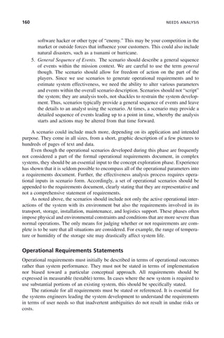 160 NEEDS ANALYSIS
software hacker or other type of “enemy.” This may be your competition in the
market or outside forces that influence your customers. This could also include
natural disasters, such as a tsunami or hurricane.
5. General Sequence of Events. The scenario should describe a general sequence
of events within the mission context. We are careful to use the term general
though. The scenario should allow for freedom of action on the part of the
players. Since we use scenarios to generate operational requirements and to
estimate system effectiveness, we need the ability to alter various parameters
and events within the overall scenario description. Scenarios should not “script”
the system; they are analysis tools, not shackles to restrain the system develop-
ment. Thus, scenarios typically provide a general sequence of events and leave
the details to an analyst using the scenario. At times, a scenario may provide a
detailed sequence of events leading up to a point in time, whereby the analysis
starts and actions may be altered from that time forward.
A scenario could include much more, depending on its application and intended
purpose. They come in all sizes, from a short, graphic description of a few pictures to
hundreds of pages of text and data.
Even though the operational scenarios developed during this phase are frequently
not considered a part of the formal operational requirements document, in complex
systems, they should be an essential input to the concept exploration phase. Experience
has shown that it is seldom possible to encompass all of the operational parameters into
a requirements document. Further, the effectiveness analysis process requires opera-
tional inputs in scenario form. Accordingly, a set of operational scenarios should be
appended to the requirements document, clearly stating that they are representative and
not a comprehensive statement of requirements.
As noted above, the scenarios should include not only the active operational inter-
actions of the system with its environment but also the requirements involved in its
transport, storage, installation, maintenance, and logistics support. These phases often
impose physical and environmental constraints and conditions that are more severe than
normal operations. The only means for judging whether or not requirements are com-
plete is to be sure that all situations are considered. For example, the range of tempera-
ture or humidity of the storage site may drastically affect system life.
Operational Requirements Statements
Operational requirements must initially be described in terms of operational outcomes
rather than system performance. They must not be stated in terms of implementation
nor biased toward a particular conceptual approach. All requirements should be
expressed in measurable (testable) terms. In cases where the new system is required to
use substantial portions of an existing system, this should be specifically stated.
The rationale for all requirements must be stated or referenced. It is essential for
the systems engineers leading the system development to understand the requirements
in terms of user needs so that inadvertent ambiguities do not result in undue risks or
costs.
c06.indd 160
c06.indd 160 2/8/2011 3:49:19 PM
2/8/2011 3:49:19 PM
 