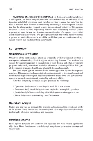 162 NEEDS ANALYSIS
Importance of Feasibility Demonstration. In defining a basis for developing
a new system, the needs analysis phase not only demonstrates the existence of an
important unfulfilled operational need but also provides evidence that satisfying the
need is feasible. Such evidence is obtained by visualizing a realistic system concept
that has the characteristics required to meet the operational objectives. This process
illustrates a basic systems engineering principle that establishing realistic system
requirements must include the simultaneous consideration of a system concept that
could meet those requirements. This principle contradicts the widely held notion that
requirements, derived from needs, should be established prior to consideration of any
system concept that can fulfill those requirements.
6.7 SUMMARY
Originating a New System
Objectives of the needs analysis phase are to identify a valid operational need for a
new system and to develop a feasible approach to meeting that need. This needs-driven
system development approach is characteristic of most defense and other government
programs and typically stems from a deficiency in current system capabilities. This type
of development requires a feasible and affordable technical approach.
The other major type of approach is the technology-driven system development
approach. This approach is characteristic of most commercial system development and
stems from a major technological opportunity to better meet a need. This type of devel-
opment requires demonstration of practicality and marketability.
Activities comprising the needs analysis phase are the following:
• Operations Analysis—understanding the needs for a new system;
• Functional Analysis—deriving functions required to accomplish operations;
• Feasibility Definition—visualizing a feasible implementation approach; and
• Needs Validation—demonstrating cost-effectiveness.
Operations Analysis
Studies and analyses are conducted to generate and understand the operational needs
of the system. These studies feed the development of an objectives tree—describing
the hierarchy of system expectations and outcomes.
Functional Analysis
Initial system functions are identified and organized that will achieve operational
objectives. These functions are vetted through analysis and presentation to users and
stakeholders.
c06.indd 162
c06.indd 162 2/8/2011 3:49:19 PM
2/8/2011 3:49:19 PM
 