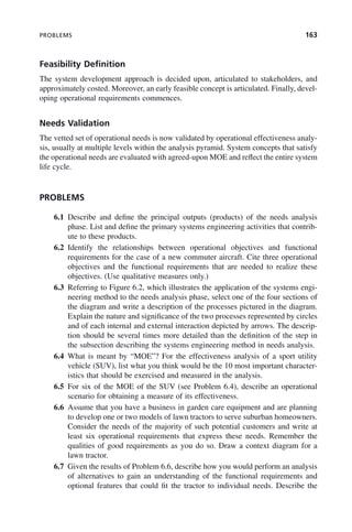 PROBLEMS 163
Feasibility Definition
The system development approach is decided upon, articulated to stakeholders, and
approximately costed. Moreover, an early feasible concept is articulated. Finally, devel-
oping operational requirements commences.
Needs Validation
The vetted set of operational needs is now validated by operational effectiveness analy-
sis, usually at multiple levels within the analysis pyramid. System concepts that satisfy
the operational needs are evaluated with agreed-upon MOE and reflect the entire system
life cycle.
PROBLEMS
6.1 Describe and define the principal outputs (products) of the needs analysis
phase. List and define the primary systems engineering activities that contrib-
ute to these products.
6.2 Identify the relationships between operational objectives and functional
requirements for the case of a new commuter aircraft. Cite three operational
objectives and the functional requirements that are needed to realize these
objectives. (Use qualitative measures only.)
6.3 Referring to Figure 6.2, which illustrates the application of the systems engi-
neering method to the needs analysis phase, select one of the four sections of
the diagram and write a description of the processes pictured in the diagram.
Explain the nature and significance of the two processes represented by circles
and of each internal and external interaction depicted by arrows. The descrip-
tion should be several times more detailed than the definition of the step in
the subsection describing the systems engineering method in needs analysis.
6.4 What is meant by “MOE”? For the effectiveness analysis of a sport utility
vehicle (SUV), list what you think would be the 10 most important character-
istics that should be exercised and measured in the analysis.
6.5 For six of the MOE of the SUV (see Problem 6.4), describe an operational
scenario for obtaining a measure of its effectiveness.
6.6 Assume that you have a business in garden care equipment and are planning
to develop one or two models of lawn tractors to serve suburban homeowners.
Consider the needs of the majority of such potential customers and write at
least six operational requirements that express these needs. Remember the
qualities of good requirements as you do so. Draw a context diagram for a
lawn tractor.
6.7 Given the results of Problem 6.6, describe how you would perform an analysis
of alternatives to gain an understanding of the functional requirements and
optional features that could fit the tractor to individual needs. Describe the
c06.indd 163
c06.indd 163 2/8/2011 3:49:19 PM
2/8/2011 3:49:19 PM
 