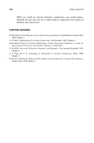 164 NEEDS ANALYSIS
MOE you would use and the alternative architectures you would analyze.
Describe the pros and cons for a single model as opposed to two models of
different sizes and powers.
FURTHER READING
B. Blanchard and W. Fabrycky. System Engineering and Analysis, Fourth Edition. Prentice Hall,
2006, Chapter 3.
A. D. Hall. A Methodology for Systems Engineering. Van Nostrand, 1962, Chapter 6.
International Council on Systems Engineering. Systems Engineering Handbook. A Guide for
System Life Cycle Process and Activities, Version 3.2, July 2010.
N. B. Reilly. Successful Systems for Engineers and Managers. Van Nostrand Reinhold, 1993,
Chapter 4.
A. P. Sage and J. E. Armstrong, Jr. Introduction to Systems Engineering. Wiley, 2000,
Chapter 3.
R. Stevens, P. Brook, K. Jackson, and S. Arnold. Systems Engineering: Coping with Complexity.
Prentice Hall, 1998, Chapter 2.
c06.indd 164
c06.indd 164 2/8/2011 3:49:19 PM
2/8/2011 3:49:19 PM
 