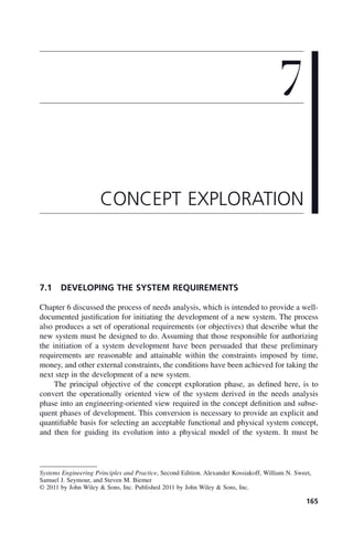 165
7.1 DEVELOPING THE SYSTEM REQUIREMENTS
Chapter 6 discussed the process of needs analysis, which is intended to provide a well-
documented justification for initiating the development of a new system. The process
also produces a set of operational requirements (or objectives) that describe what the
new system must be designed to do. Assuming that those responsible for authorizing
the initiation of a system development have been persuaded that these preliminary
requirements are reasonable and attainable within the constraints imposed by time,
money, and other external constraints, the conditions have been achieved for taking the
next step in the development of a new system.
The principal objective of the concept exploration phase, as defined here, is to
convert the operationally oriented view of the system derived in the needs analysis
phase into an engineering-oriented view required in the concept definition and subse-
quent phases of development. This conversion is necessary to provide an explicit and
quantifiable basis for selecting an acceptable functional and physical system concept,
and then for guiding its evolution into a physical model of the system. It must be
7
CONCEPT EXPLORATION
Systems Engineering Principles and Practice, Second Edition. Alexander Kossiakoff, William N. Sweet,
Samuel J. Seymour, and Steven M. Biemer
© 2011 by John Wiley & Sons, Inc. Published 2011 by John Wiley & Sons, Inc.
c07.indd 165
c07.indd 165 2/8/2011 11:04:53 AM
2/8/2011 11:04:53 AM
 