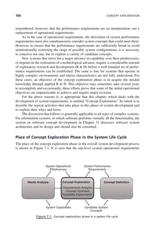 166 CONCEPT EXPLORATION
remembered, however, that the performance requirements are an interpretation, not a
replacement of operational requirements.
As in the case of operational requirements, the derivation of system performance
requirements must also simultaneously consider system concepts that could meet them.
However, to ensure that the performance requirements are sufficiently broad to avoid
unintentionally restricting the range of possible system configurations, it is necessary
to conceive not one, but to explore a variety of candidate concepts.
New systems that strive for a major advance in capability over their predecessors,
or depend on the realization of a technological advance, require a considerable amount
of exploratory research and development (R & D) before a well-founded set of perfor-
mance requirements can be established. The same is true for systems that operate in
highly complex environments and whose characteristics are not fully understood. For
these cases, an objective of the concept exploration phase is to acquire the needed
knowledge through applied R & D. This objective may sometimes take several years
to accomplish, and occasionally, these efforts prove that some of the initial operational
objectives are impracticable to achieve and require major revision.
For the above reasons it, is appropriate that this chapter, which deals with the
development of system requirements, is entitled “Concept Exploration.” Its intent is to
describe the typical activities that take place in this phase of system development and
to explain their whys and hows.
The discussion that follows is generally applicable to all types of complex systems.
For information systems, in which software performs virtually all the functionality, the
section on software concept development in Chapter 11 discusses software system
architecture and its design and should also be consulted.
Place of Concept Exploration Phase in the System Life Cycle
The place of the concept exploration phase in the overall system development process
is shown in Figure 7.1. It is seen that the top-level system operational requirements
Figure 7.1. Concept exploration phase in a system life cycle.
System Operational
Effectiveness
System Performance
Requirements
Needs Analysis Concept Exploration
Requirements Analysis
Concept Definition
Concept Synthesis
Feasibility Experiments
System Capabilities Candidate System
Concepts
c07.indd 166
c07.indd 166 2/8/2011 11:04:53 AM
2/8/2011 11:04:53 AM
 