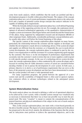DEVELOPING THE SYSTEM REQUIREMENTS 167
come from needs analysis, which establishes that the needs are justified and that a
development program is feasible within prescribed bounds. The outputs of the concept
exploration phase are a set of system performance requirements down to the subsystem
level and a number of potential system design concepts that analysis indicates to be
capable of fulfilling those requirements.
While the formally defined concept exploration phase has a well-defined beginning
and end, many of the supporting activities do not. For example, the exploratory devel-
opment of advanced technological approaches or the quantitative characterization of
complex system environments often begins before and extends beyond the formal terms
of this phase, being supported by independent research and development (IRAD) or
other nonproject funds. Additionally, considerable preliminary concept definition activ-
ity usually takes place well before the formal beginning of this phase.
The specific content of the concept exploration phase depends on many factors,
particularly the relationship between the customer and the supplier or developer, and
whether the development is needs driven or technology driven. If the system developer
and supplier are different from the customer, as is frequently the case in needs-driven
system developments, the concept exploration phase is conducted in part by the cus-
tomer’s own organization or with the assistance of a systems engineering agent engaged
by the customer. The focus is on the development of performance requirements that
accurately state the customer’s needs in terms that one or more suppliers could respond
to with specific product concepts. In the case of a technology-driven system develop-
ment, the concept exploration phase is often conducted by the system developer and is
focused on ensuring that all viable alternative courses of action are considered before
deciding whether or not to pursue the development of a new system. In both cases, a
primary objective is to derive a set of performance requirements that can serve as the
basis of the projected system development and that have been demonstrated to ensure
that the system product will meet a valid operational need.
For many acquisition programs, the period between the approval of a new
system start and the availability of budgeted funds is often used to sponsor explora-
tory contractor efforts to advance technologies related to the anticipated system
development.
System Materialization Status
The needs analysis phase was devoted to defining a valid set of operational objectives
to be achieved by a new system, while a feasible system concept was visualized only
as necessary to demonstrate that there was at least one possible way to meet the pro-
jected need. The term “visualize” is meant to connote the conceptualization of the
general functions and physical embodiment of the subject in the case of needs analysis
at the subsystem level.
Thus, in the concept exploration phase, one starts with a vision based generally on
the above feasible concept. The degree of system materialization addressed in this phase
has progressed to the next level, namely, the definition of the functions that the system
and its subsystems must perform to achieve the operational objectives, and to the
c07.indd 167
c07.indd 167 2/8/2011 11:04:53 AM
2/8/2011 11:04:53 AM
 
