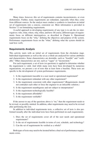 172 CONCEPT EXPLORATION
Many times, however, this set of requirements contains inconsistencies, or even
dichotomies. Further, many requirements are redundant, especially when they come
from different sources. So the analyst must conduct a synthesis to transform an initial
set of requirements into a concise, consistent set. More information is provided in
Section 7.3 on formulating requirements.
A useful approach to developing requirements of any type is to ask the six inter-
rogatives: who, what, where, why, when, and how. Of course, different types of require-
ments focus on different interrogatives, as described in Chapter 6. Operational
requirements focus on the “why,” defining the objectives and purpose of the system.
Performance requirements focus on the “what,” defining what the system should do
(and how well).
Requirements Analysis
This activity starts with an initial set of requirements from the elicitation stage.
Individual requirements as well as the set as a whole are analyzed for various attributes
and characteristics. Some characteristics are desirable, such as “feasible” and “verifi-
able.” Other characteristics are not, such as “vague” or “inconsistent.”
For each requirement, a set of tests (or questions) is applied to determine whether
the requirement is valid. And while many tests have been developed by numerous
organizations, we present a set of tests that at least form a baseline. These tests are
specific to the development of system performance requirements.
1. Is the requirement traceable to a user need or operational requirement?
2. Is the requirement redundant with any other requirement?
3. Is the requirement consistent with other requirements? (Requirements should
not contradict each other or force the engineer to an infeasible solution.)
4. Is the requirement unambiguous and not subject to interpretation?
5. Is the requirement technologically feasible?
6. Is the requirement affordable?
7. Is the requirement verifiable?
If the answer to any of the questions above is “no,” then the requirement needs to
be revised, or possibly omitted. In addition, other requirements may need to be revised
after performing this test.
In addition to individual requirements tests, a collective set of tests is also per-
formed (usually after the individual tests have been performed on each requirement).
1. Does the set of requirements cover all of the user needs and operational
requirements?
2. Is the set of requirements feasible in terms of cost, schedule, and technology?
3. Can the set of requirements be verified as a whole?
Both types of tests may need to be iterated before a final set of performance require-
ments exists.
c07.indd 172
c07.indd 172 2/8/2011 11:04:53 AM
2/8/2011 11:04:53 AM
 