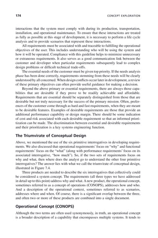 174 CONCEPT EXPLORATION
interactions that the system must comply with during its production, transportation,
installation, and operational maintenance. To ensure that these interactions are treated
as fully as possible at this stage of development, it is necessary to perform a life cycle
analysis and to provide scenarios that represent these interactions.
All requirements must be associated with and traceable to fulfilling the operational
objectives of the user. This includes understanding who will be using the system and
how it will be operated. Compliance with this guideline helps to minimize unnecessary
or extraneous requirements. It also serves as a good communication link between the
customer and developer when particular requirements subsequently lead to complex
design problems or difficult technical trade-offs.
The essential needs of the customer must be given top priority. If the needs analysis
phase has been done correctly, requirements stemming from these needs will be clearly
understood by all concerned. When design conflicts occur later in development, a review
of these primary objectives can often provide useful guidance for making a decision.
Beyond the above primary or essential requirements, there are always those capa-
bilities that are desirable if they prove to be readily achievable and affordable.
Requirements that are essential should be separately distinguished from those that are
desirable but not truly necessary for the success of the primary mission. Often, prefer-
ences of the customer come through as hard and fast requirements, when they are meant
to be desirable features. Examples of desirable requirements are those that provide an
additional performance capability or design margin. There should be some indication
of cost and risk associated with each desirable requirement so that an informed priori-
tization can be made. The discrimination between essential and desirable requirements
and their prioritization is a key systems engineering function.
The Triumvirate of Conceptual Design
Above, we mentioned the use of the six primitive interrogatives in developing require-
ments. We also discussed that operational requirements’ focus on “why” and functional
requirements’ focus on the “what” (along with performance requirements’ focus on its
associated interrogative, “how much”). So, if the two sets of requirements focus on
why and what, then where does the analyst go to understand the other four primitive
interrogatives? The answer lies with what we call the triumvirate of conceptual design,
illustrated in Figure 7.4.
Three products are needed to describe the six interrogatives that collectively could
be considered a system concept. The requirements (all three types we have addressed
in detail up to this point) address why and what. A new product, the operational concept,
sometimes referred to as a concept of operations (CONOPS), addresses how and who.
And a description of the operational context, sometimes referred to as scenarios,
addresses where and when. Of course, there is a significant overlap between the three,
and often two or more of these products are combined into a single document.
Operational Concept (CONOPS)
Although the two terms are often used synonymously, in truth, an operational concept
is a broader description of a capability that encompasses multiple systems. It tends to
c07.indd 174
c07.indd 174 2/8/2011 11:04:53 AM
2/8/2011 11:04:53 AM
 