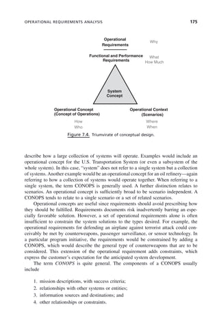 OPERATIONAL REQUIREMENTS ANALYSIS 175
describe how a large collection of systems will operate. Examples would include an
operational concept for the U.S. Transportation System (or even a subsystem of the
whole system). In this case, “system” does not refer to a single system but a collection
of systems. Another example would be an operational concept for an oil refinery—again
referring to how a collection of systems would operate together. When referring to a
single system, the term CONOPS is generally used. A further distinction relates to
scenarios. An operational concept is sufficiently broad to be scenario independent. A
CONOPS tends to relate to a single scenario or a set of related scenarios.
Operational concepts are useful since requirements should avoid prescribing how
they should be fulfilled. Requirements documents risk inadvertently barring an espe-
cially favorable solution. However, a set of operational requirements alone is often
insufficient to constrain the system solutions to the types desired. For example, the
operational requirements for defending an airplane against terrorist attack could con-
ceivably be met by counterweapons, passenger surveillance, or sensor technology. In
a particular program initiative, the requirements would be constrained by adding a
CONOPS, which would describe the general type of counterweapons that are to be
considered. This extension of the operational requirement adds constraints, which
express the customer’s expectation for the anticipated system development.
The term CONOPS is quite general. The components of a CONOPS usually
include
1. mission descriptions, with success criteria;
2. relationships with other systems or entities;
3. information sources and destinations; and
4. other relationships or constraints.
Figure 7.4. Triumvirate of conceptual design.
Operational
Why
Functional and Performance
Requirements
Requirements
What
How Much
System
Concept
Operational Concept
(Concept of Operations)
Operational Context
(Scenarios)
Who When
Where
How
c07.indd 175
c07.indd 175 2/8/2011 11:04:53 AM
2/8/2011 11:04:53 AM
 