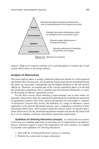 OPERATIONAL REQUIREMENTS ANALYSIS 177
analyses. High-level scenarios continue to be used throughout to estimate the overall
system effectiveness as the design matures.
Analysis of Alternatives
The needs analysis phase is usually conducted without the benefit of a well-organized
and funded effort. In such cases, the operational requirements that are formulated during
this phase are necessarily a preliminary and incomplete definition of the full mission
objectives. Therefore, an essential part of the concept exploration phase is to develop
the operational requirements into a complete and self-consistent framework as a basis
for developing an effective operational system.
For the above reason, before initiating a major program, one or more studies are
generally carried out to refine the operational requirements by modeling the interaction
of operational scenarios. One of the common designations for such studies is “analysis
of alternatives” because they involve the definition of a range of alternative system
approaches to the general operational mission, and a comparative evaluation of their
operational effectiveness. Such analyses define the realistic limits of expected opera-
tional effectiveness for the postulated operational situation and provide the framework
for a set of complete, consistent, and realistic operational requirements.
Guidelines for Defining Alternative Concepts. As noted in the next section,
conceiving new candidate approaches to satisfying a set of requirements is an inductive
process and hence requires a leap of the imagination. For such a process, it is helpful
to postulate some guidelines for selecting alternatives:
1. Start with the existing (predecessor) system as a baseline.
2. Partition the system into its major subsystems.
Figure 7.5. Hierarchy of scenarios.
Global
Estimate total system architecture effectiveness
over an extended period of time (beyond one cycle).
Environment
Estimate total system effectiveness within
an architecture over one business cycle.
System
Estimate system effectiveness in
its local environment.
Subsystem
Estimate performance of individual
components of the system.
c07.indd 177
c07.indd 177 2/8/2011 11:04:53 AM
2/8/2011 11:04:53 AM
 