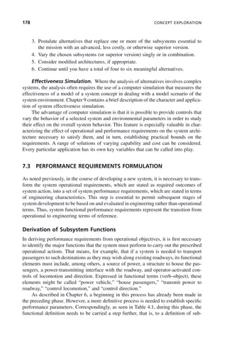 178 CONCEPT EXPLORATION
3. Postulate alternatives that replace one or more of the subsystems essential to
the mission with an advanced, less costly, or otherwise superior version.
4. Vary the chosen subsystems (or superior version) singly or in combination.
5. Consider modified architectures, if appropriate.
6. Continue until you have a total of four to six meaningful alternatives.
Effectiveness Simulation. Where the analysis of alternatives involves complex
systems, the analysis often requires the use of a computer simulation that measures the
effectiveness of a model of a system concept in dealing with a model scenario of the
system environment. Chapter 9 contains a brief description of the character and applica-
tion of system effectiveness simulation.
The advantage of computer simulation is that it is possible to provide controls that
vary the behavior of a selected system and environmental parameters in order to study
their effect on the overall system behavior. This feature is especially valuable in char-
acterizing the effect of operational and performance requirements on the system archi-
tecture necessary to satisfy them, and in turn, establishing practical bounds on the
requirements. A range of solutions of varying capability and cost can be considered.
Every particular application has its own key variables that can be called into play.
7.3 PERFORMANCE REQUIREMENTS FORMULATION
As noted previously, in the course of developing a new system, it is necessary to trans-
form the system operational requirements, which are stated as required outcomes of
system action, into a set of system performance requirements, which are stated in terms
of engineering characteristics. This step is essential to permit subsequent stages of
system development to be based on and evaluated in engineering rather than operational
terms. Thus, system functional performance requirements represent the transition from
operational to engineering terms of reference.
Derivation of Subsystem Functions
In deriving performance requirements from operational objectives, it is first necessary
to identify the major functions that the system must perform to carry out the prescribed
operational actions. That means, for example, that if a system is needed to transport
passengers to such destinations as they may wish along existing roadways, its functional
elements must include, among others, a source of power, a structure to house the pas-
sengers, a power-transmitting interface with the roadway, and operator-activated con-
trols of locomotion and direction. Expressed in functional terms (verb–object), these
elements might be called “power vehicle,” “house passengers,” “transmit power to
roadway,” “control locomotion,” and “control direction.”
As described in Chapter 6, a beginning in this process has already been made in
the preceding phase. However, a more definitive process is needed to establish specific
performance parameters. Correspondingly, as seen in Table 4.1, during this phase, the
functional definition needs to be carried a step further, that is, to a definition of sub-
c07.indd 178
c07.indd 178 2/8/2011 11:04:53 AM
2/8/2011 11:04:53 AM
 