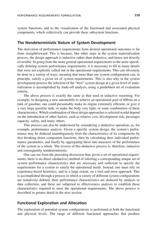 PERFORMANCE REQUIREMENTS FORMULATION 179
system functions, and to the visualization of the functional and associated physical
components, which collectively can provide these subsystem functions.
The Nondeterministic Nature of System Development
The derivation of performance requirements from desired operational outcomes is far
from straightforward. This is because, like other steps in the system materialization
process, the design approach is inductive rather than deductive, and hence not directly
reversible. In going from the more general operational requirements to the more specifi-
cally defining system performance requirements, it is necessary to fill in many details
that were not explicitly called out in the operational requirements. This can obviously
be done in a variety of ways, meaning that more than one system configuration can, in
principle, satisfy a given set of system requirements. This is also why in the system
development process the selection of the “best” system design at a given level of mate-
rialization is accomplished by trade-off analysis, using a predefined set of evaluation
criteria.
The above process is exactly the same as that used in inductive reasoning. For
example, in designing a new automobile to achieve an operational goal of 600mi on a
tank of gasoline, one could presumably make its engine extremely efficient, or give it
a very large gasoline tank, or make the body very light, or some combination of these
characteristics. Which combination of these design approaches is selected would depend
on the introduction of other factors, such as relative cost, development risk, passenger
capacity, safety, and many others.
This process can also be understood by considering a deductive operation, as, for
example, performance analysis. Given a specific system design, the system’s perfor-
mance may be deduced unambiguously from the characteristics of its components by
first breaking down component functions, then by calculating their individual perfor-
mance parameters, and finally by aggregating these into measures of the performance
of the system as a whole. The reverse of this deductive process is, therefore, inductive
and consequently nondeterministic.
One can see from the preceding discussion that, given a set of operational require-
ments, there is no direct (deductive) method of inferring a corresponding unique set of
system performance characteristics that are necessary and sufficient to specify the
requirements for a system to satisfy the operational needs. Instead, one must rely on
experience-based heuristics, and to a large extent, on a trial and error approach. This
is accomplished through a process in which a variety of different system configurations
are tentatively defined, their performance characteristics are deduced by analysis or
data collection, and these are subjected to effectiveness analysis to establish those
characteristics required to meet the operational requirements. The above process is
described in greater detail in the next section.
Functional Exploration and Allocation
The exploration of potential system configurations is performed at both the functional
and physical levels. The range of different functional approaches that produce
c07.indd 179
c07.indd 179 2/8/2011 11:04:53 AM
2/8/2011 11:04:53 AM
 