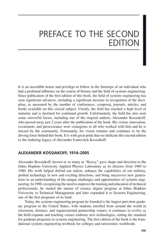 xix
It is an incredible honor and privilege to follow in the footsteps of an individual who
had a profound influence on the course of history and the field of systems engineering.
Since publication of the first edition of this book, the field of systems engineering has
seen significant advances, including a significant increase in recognition of the disci-
pline, as measured by the number of conferences, symposia, journals, articles, and
books available on this crucial subject. Clearly, the field has reached a high level of
maturity and is destined for continued growth. Unfortunately, the field has also seen
some sorrowful losses, including one of the original authors, Alexander Kossiakoff,
who passed away just 2 years after the publication of the book. His vision, innovation,
excitement, and perseverance were contagious to all who worked with him and he is
missed by the community. Fortunately, his vision remains and continues to be the
driving force behind this book. It is with great pride that we dedicate this second edition
to the enduring legacy of Alexander Ivanovitch Kossiakoff.
ALEXANDER KOSSIAKOFF, 1914–2005
Alexander Kossiakoff, known to so many as “Kossy,” gave shape and direction to the
Johns Hopkins University Applied Physics Laboratory as its director from 1969 to
1980. His work helped defend our nation, enhance the capabilities of our military,
pushed technology in new and exciting directions, and bring successive new genera-
tions to an understanding of the unique challenges and opportunities of systems engi-
neering. In 1980, recognizing the need to improve the training and education of technical
professionals, he started the master of science degree program at Johns Hopkins
University in Technical Management and later expanded it to Systems Engineering,
one of the first programs of its kind.
Today, the systems engineering program he founded is the largest part-time gradu-
ate program in the United States, with students enrolled from around the world in
classroom, distance, and organizational partnership venues; it continues to evolve as
the field expands and teaching venues embrace new technologies, setting the standard
for graduate programs in systems engineering. The first edition of the book is the foun-
dational systems engineering textbook for colleges and universities worldwide.
PREFACE TO THE SECOND
EDITION
fpref01.indd xix
fpref01.indd xix 2/8/2011 3:49:23 PM
2/8/2011 3:49:23 PM
 