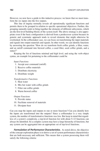 182 CONCEPT EXPLORATION
However, we now have a guide to this inductive process: we know that we must trans-
form the six inputs into the five outputs.
This line of inquiry normally reveals all operationally significant functions and
permits them to be grouped in relation to specific operational objectives. Further, this
grouping naturally tends to bring together the elements of different subsystems, which
are the first-level building blocks of the system itself. The above strategy is also appro-
priate even if the basic configuration is derived from a predecessor system because its
generic and systematic approach tends to reveal elements that might otherwise be
overlooked. In the coffeemaker case, we can focus on transforming the input materials
and signals into output materials and signals. In other words, we can identify functions
by answering the question “How do we transform fresh coffee grinds, a filter, water,
and an on/off command into brewed coffee, a used filter, used coffee grinds, and a
status?”
Keeping the list of functions minimal and high level, and using the verb–object
syntax, an example list pertaining to the coffeemaker could be
Input Functions
1. Accept user command (on/off)
2. Receive coffee materials
3. Distribute electricity
4. Distribute weight
Transformative Functions
5. Heat water
6. Mix hot water with coffee grinds
7. Filter out coffee grinds
8. Warm brewed coffee
Output Functions
9. Provide status
10. Facilitate removal of materials
11. Dissipate heat
Can you map the inputs and outputs to one or more functions? Can you identify how
the inputs are transformed into the outputs? Since a coffeemaker is a very simple
system, the number of transformative functions was low. But keep in mind that regard-
less of a system’s complexity, a top-level function list with about 5–12 functions can
always be identified. So a complex system may have a large hierarchy of functions, but
any system can be aggregated into an appropriate set of top-level functions.
Formulation of Performance Characteristics. As noted above, the objective
of the concept exploration phase is to derive a set of system performance characteristics
that are both necessary and sufficient. This means that a system possessing them will
satisfy the following criteria:
c07.indd 182
c07.indd 182 2/8/2011 11:04:55 AM
2/8/2011 11:04:55 AM
 