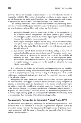 184 CONCEPT EXPLORATION
expenses, the cost per passenger mile has increased to the point where the business is
marginally profitable. The company is therefore considering a major change in its
aircraft. In essence, the airline’s need is to lower the cost per passenger mile to some
acceptable value and to maintain its competitive edge in short-route service.
The company approaches several aircraft manufacturers for a preliminary discus-
sion of a new or modified airplane to meet its needs. The discussions indicate that there
are several options available. Three such options are the following:
1. A stretched aircraft body and increased power. Engines of the appropriate form
and fit exist for such a configuration. This option permits a quick, relatively
low-cost upgrade, which increases the number of passengers per aircraft, thereby
lowering the overall cost per passenger mile.
2. A new, larger, four-engine propeller aircraft, using state-of-the-art technology.
This option offers a good profit return in the near term. It is reasonably low
risk, but the total useful life of the aircraft is not well-known, and growth
potential is limited.
3. A jet-powered aircraft that is capable of takeoff and landing at most, but not
necessarily all, of the current airports being served. This option permits a sig-
nificant increase in passengers per airplane and opens up the possibility of
competing for new, longer routes. This is also the most expensive option.
Because of the inherent lower maintenance and fuel costs of jet engines relative
to propeller engines, operating costs for this aircraft are attractive, but some
existing routes will be lost.
It is evident that the final choice will require considerable expertise and should be
based on a competition among interested manufacturers. The airline engages the ser-
vices of an engineering consulting company to help its staff prepare a set of aircraft
performance requirements that can serve as a basis for competitive bids and to assist
in the selection process.
In exploring the above and related options, the alternative functional approaches
are considered first. These appear to center on the choice between staying with propeller
engines, an option that retains the basic features of the present aircraft, or moving to
jet engines, which offer considerable operating economies. However, the latter is a
major departure from the current system and will also affect its operational capabilities.
To permit this choice to be left open to the bidders, the performance requirements such
as runway length, cruising speed, and cruising altitude will need to be sufficiently broad
to accommodate these two quite different functional approaches.
Requirements Formulation by Integrated Product Teams (IPTs)
As noted earlier, the responsibility for defining the performance requirements of a new
product is that of the customer, or in the case of government programs, that of the
acquisition agency. However, the organization of the process and its primary partici-
pants varies greatly with the nature of the product, the magnitude of the development,
and the customer auspices.
c07.indd 184
c07.indd 184 2/8/2011 11:04:55 AM
2/8/2011 11:04:55 AM
 