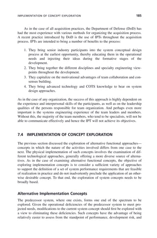 IMPLEMENTATION OF CONCEPT EXPLORATION 185
As in the case of all acquisition practices, the Department of Defense (DoD) has
had the most experience with various methods for organizing the acquisition process.
A recent practice introduced by DoD is the use of IPTs throughout the acquisition
process. IPTs are intended to bring a number of benefits to the process:
1. They bring senior industry participants into the system conceptual design
process at the earliest opportunity, thereby educating them in the operational
needs and injecting their ideas during the formative stages of the
development.
2. They bring together the different disciplines and specialty engineering view-
points throughout the development.
3. They capitalize on the motivational advantages of team collaboration and con-
sensus building.
4. They bring advanced technology and COTS knowledge to bear on system
design approaches.
As in the case of any organization, the success of this approach is highly dependent on
the experience and interpersonal skills of the participants, as well as on the leadership
qualities of the persons responsible for team organization. And perhaps even more
important is the systems engineering experience of the team leaders and members.
Without this, the majority of the team members, who tend to be specialists, will not be
able to communicate effectively and hence the IPT will not achieve its objectives.
7.4 IMPLEMENTATION OF CONCEPT EXPLORATION
The previous section discussed the exploration of alternative functional approaches—
concepts in which the nature of the activities involved differs from one case to the
next. The physical implementation of such concepts involves the examination of dif-
ferent technological approaches, generally offering a more diverse source of alterna-
tives. As in the case of examining alternative functional concepts, the objective of
exploring implementation concepts is to consider a sufficient variety of approaches
to support the definition of a set of system performance requirements that are feasible
of realization in practice and do not inadvertently preclude the application of an other-
wise desirable concept. To that end, the exploration of system concepts needs to be
broadly based.
Alternative Implementation Concepts
The predecessor system, where one exists, forms one end of the spectrum to be
explored. Given the operational deficiencies of the predecessor system to meet pro-
jected needs, modifications to the current system concept should first be explored with
a view to eliminating these deficiencies. Such concepts have the advantage of being
relatively easier to assess from the standpoint of performance, development risk, and
c07.indd 185
c07.indd 185 2/8/2011 11:04:55 AM
2/8/2011 11:04:55 AM
 