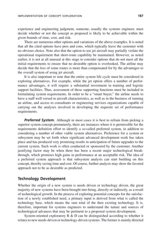 IMPLEMENTATION OF CONCEPT EXPLORATION 187
experience and engineering judgment, someone, usually the systems engineer, must
decide whether or not the concept as proposed is likely to be achievable within the
given bounds of time, cost, and risk.
There are numerous other options and variations of the above examples. It is noted
that all the cited options have pros and cons, which typically leave the customer with
no obvious choice. Note also that the option to use jet aircraft may partially violate the
operational requirement that short-route capability be maintained. However, as noted
earlier, it is not at all unusual at this stage to consider options that do not meet all the
initial requirements to ensure that no desirable option is overlooked. The airline may
decide that the loss of some routes is more than compensated for by the advantages to
the overall system of using jet aircraft.
It is also important to note that the entire system life cycle must be considered in
exploring alternatives. For example, while the jet option offers a number of perfor-
mance advantages, it will require a substantial investment in training and logistic
support facilities. Thus, assessment of these supporting functions must be included in
formulating system requirements. In order to be a “smart buyer,” the airline needs to
have a staff well versed in aircraft characteristics, as well as in the business of running
an airline, and access to consultants or engineering services organizations capable of
carrying out the analyses involved in developing the requisite set of performance
requirements.
Preferred System. Although in most cases it is best to refrain from picking a
superior system concept prematurely, there are instances where it is permissible for the
requirements definition effort to identify a so-called preferred system, in addition to
considering a number of other viable system alternatives. Preference for a system or
subsystem may be set forth when significant advanced development work has taken
place and has produced very promising results in anticipation of future upgrades to the
current system. Such work is often conducted or sponsored by the customer. Another
justifying factor may be when there has been a recent major technological break-
through, which promises high gains in performance at an acceptable risk. The idea of
a preferred system approach is that subsystem analysis can start building on this
concept, thereby saving time and cost. Of course, further analysis may show the favored
approach not to be as desirable as predicted.
Technology Development
Whether the origin of a new system is needs driven or technology driven, the great
majority of new systems have been brought into being, directly or indirectly, as a result
of technological growth. In the process of exploring potential concepts for the satisfac-
tion of a newly established need, a primary input is derived from what is called the
technology base, which means the sum total of the then existing technology. It is,
therefore, important for systems engineers to understand the nature and sources of
technological advances that may be pertinent to a proposed system development.
System-oriented exploratory R & D can be distinguished according to whether it
relates to new needs-driven or technology-driven systems. The former is mainly directed
c07.indd 187
c07.indd 187 2/8/2011 11:04:55 AM
2/8/2011 11:04:55 AM
 