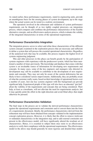 190 CONCEPT EXPLORATION
As stated earlier, these performance requirements, stated in engineering units, provide
an unambiguous basis for the ensuing phases of system development, up to the stage
where the actual system can be tested in a realistic environment.
The operations involved in the refinement and validation of system performance
requirements can be thought of as two tightly coupled processes—an integration
process, which compares and combines the performance characteristics of the feasible
alternative concepts, and an effectiveness analysis process, which evaluates the validity
of the integrated characteristics in terms of the operational requirements.
Performance Characteristics Integration
The integration process serves to select and refine those characteristics of the different
system concepts examined in the exploration process that are necessary and sufficient
to define a system that will possess the essential operational characteristics. Regardless
of the analytical tools that may be available, this process requires the highest level of
systems engineering judgment.
This and other processes in this phase can benefit greatly by the participation of
systems engineers with experience with the predecessor system, which has been men-
tioned a number of times previously. The knowledge and database that comes with that
system is an invaluable source of information for developing new requirements and
concepts. In many cases, some of the key engineers and managers who directed its
development may still be available to contribute to the development of new require-
ments and concepts. They may not only be aware of the current deficiencies but are
likely to have considered various improvements. Additionally, they are probably aware
of what the customer really wants, based on their knowledge of operational factors over
a number of years. Just one key systems engineer with this background can provide
significant help. Experienced people of this type will also have an educated “gut feel”
about the viability of the requirements and concepts that are being considered. Their
help, at least as consultants, will not alleviate the need for requirements analysis, but
it may quickly point the effort in the right direction and avoid blind alleys that might
otherwise be pursued.
Performance Characteristics Validation
The final steps in the process are to validate the derived performance characteristics
against the operational requirements and constraints and to convert them into the form
of a requirements document. Ideally, the performance characteristics derived from the
refinement step will have been obtained from concepts validated in the implementation
concept exploration process. However, it is likely that the effort to remove irrelevant
or redundant characteristics in the integration step, and to add external constraints not
present in the effectiveness model, will have significantly altered the resultant set of
characteristics. Hence, it is essential to subject them once more to an effectiveness
analysis to verify their compliance with the operational requirements. The effectiveness
model in the above step should generally be more rigorous and detailed than models
c07.indd 190
c07.indd 190 2/8/2011 11:04:55 AM
2/8/2011 11:04:55 AM
 