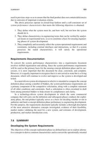 SUMMARY 191
used in previous steps so as to ensure that the final product does not contain deficiencies
due to omission of important evaluation criteria.
The above processes operate in closed-loop fashion until a self-consistent set of
system performance characteristics that meets the following objectives is obtained:
1. They define what the system must do, and how well, but not how the system
should do it.
2. They define characteristics in engineering terms that can be verified by analyti-
cal means or experimental tests, so as to constitute a basis for ensuing engineer-
ing phases of system development.
3. They completely and accurately reflect the system operational requirements and
constraints, including external interfaces and interactions, so that if a system
possesses the stated characteristics, it will satisfy the operational
requirements.
Requirements Documentation
To convert the system performance characteristics into a requirements document
involves skillful organization and editing. Since the system performance requirements
will be used as the primary basis for the ensuing concept definition phase and its suc-
cessors, it is most important that this document be clear, consistent, and complete.
However, it is equally important to recognize that it is not carved in stone but is a living
document, which will continue to evolve and improve as the system is developed and
tested.
In a need-driven system development in which it is intended to compete the concept
definition phase among a number of bidders, the system performance requirements are
a primary component of the competitive solicitation, along with a complete statement
of all other conditions and constraints. Such a solicitation is often circulated in draft
form among potential bidders to help ensure its completeness and clarity.
In a technology-driven system development in which the same commercial
company that will carry out the definition and subsequent phases conducts the explor-
atory phase, the end product typically serves as a basis for deciding whether or not to
authorize and fund a concept definition phase preliminary to engineering development.
For this purpose, the requirements document typically includes a thorough description
of the most attractive alternative concepts investigated, evidence of their feasibility,
market studies validating the need for a new system, and estimates of development,
production, and market introduction costs.
7.6 SUMMARY
Developing the System Requirements
The objectives of the concept exploration phase (as defined here) are to explore alterna-
tive concepts to derive common characteristics and to convert the operationally oriented
c07.indd 191
c07.indd 191 2/8/2011 11:04:55 AM
2/8/2011 11:04:55 AM
 