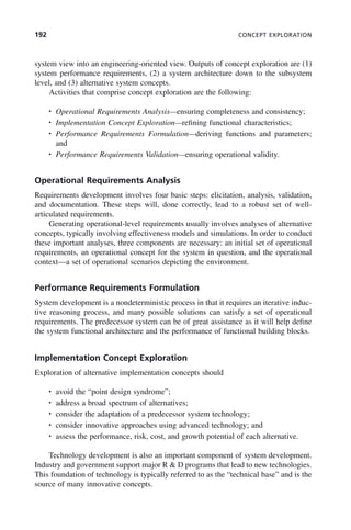 192 CONCEPT EXPLORATION
system view into an engineering-oriented view. Outputs of concept exploration are (1)
system performance requirements, (2) a system architecture down to the subsystem
level, and (3) alternative system concepts.
Activities that comprise concept exploration are the following:
• Operational Requirements Analysis—ensuring completeness and consistency;
• Implementation Concept Exploration—refining functional characteristics;
• Performance Requirements Formulation—deriving functions and parameters;
and
• Performance Requirements Validation—ensuring operational validity.
Operational Requirements Analysis
Requirements development involves four basic steps: elicitation, analysis, validation,
and documentation. These steps will, done correctly, lead to a robust set of well-
articulated requirements.
Generating operational-level requirements usually involves analyses of alternative
concepts, typically involving effectiveness models and simulations. In order to conduct
these important analyses, three components are necessary: an initial set of operational
requirements, an operational concept for the system in question, and the operational
context—a set of operational scenarios depicting the environment.
Performance Requirements Formulation
System development is a nondeterministic process in that it requires an iterative induc-
tive reasoning process, and many possible solutions can satisfy a set of operational
requirements. The predecessor system can be of great assistance as it will help define
the system functional architecture and the performance of functional building blocks.
Implementation Concept Exploration
Exploration of alternative implementation concepts should
• avoid the “point design syndrome”;
• address a broad spectrum of alternatives;
• consider the adaptation of a predecessor system technology;
• consider innovative approaches using advanced technology; and
• assess the performance, risk, cost, and growth potential of each alternative.
Technology development is also an important component of system development.
Industry and government support major R & D programs that lead to new technologies.
This foundation of technology is typically referred to as the “technical base” and is the
source of many innovative concepts.
c07.indd 192
c07.indd 192 2/8/2011 11:04:55 AM
2/8/2011 11:04:55 AM
 