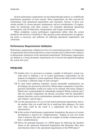 PROBLEMS 193
System performance requirements are developed through analyses to establish the
performance parameters of each concept. These requirements are then assessed for
conformance with operational requirements and constraints. Sources of these con-
straints include (1) system operator, maintenance, and test considerations; (2) require-
ments for interfacing with other systems; (3) externally determined operational
environments; and (4) fabrication, transportation, and storage environments.
When completed, system performance requirements define what the system
should do, but not how it should do it. They present system characteristics in engineer-
ing terms—a necessary and sufficient set reflecting operational requirements and
constraints.
Performance Requirements Validation
Performance requirements validation involves two interrelated activities: (1) integration
of requirements derived from alternative system concepts and (2) effectiveness analyses
to demonstrate satisfaction of the operational requirements. Performance requirements
are defined in a living document; requirements are reviewed and updated throughout
the system life cycle.
PROBLEMS
7.1 Explain why it is necessary to examine a number of alternative system con-
cepts prior to defining a set of system performance requirements for the
purpose of competitive system acquisition. What are the likely results of failing
to examine a sufficient range of such concepts?
7.2 To meet future pollution standards, several automobile manufacturers are
developing cars powered by electricity. Which major components of gasoline-
powered automobiles would you expect to be retained with minor changes?
Which ones would probably be substantially changed? Which would be new?
(Do not consider components not directly associated with the automobile’s
primary functions, such as entertainment, automatic cruise control, power seats
and windows, and air bags.)
7.3 List the characteristics of a set of well-stated operational requirements, that is,
the qualities that you would look for in analyzing their adequacy. For each,
state what could be the result if a requirement did not have these
characteristics.
7.4 In the section of performance requirements formulation, the process of system
development is stated to be “nondeterministic.” Explain in your own words
what is meant by this term. Describe an example of another common process
that is nondeterministic.
7.5 Derive the principal functions of a DVD player by following the checklist
shown in the subsection Functional Exploration and Allocation. How does
each function relate to the operational requirements of the DVD player?
c07.indd 193
c07.indd 193 2/8/2011 11:04:55 AM
2/8/2011 11:04:55 AM
 