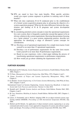 194 CONCEPT EXPLORATION
7.6 IPTs are stated to have four main benefits. What specific activities
would you expect systems engineers to perform in realizing each of these
benefits?
7.7 What role does exploratory R & D conducted prior to the establishment
of a formal system acquisition program play in advancing the objective of a
system acquisition program? What are the main differences between the orga-
nization and funding of R & D programs and system development
programs?
7.8 In considering potential system concepts to meet the operational requirements
for a new system, there is frequently a particular concept that appears to be an
obvious solution to the system requirements. Knowing that premature focusing
on a “point solution” is a poor systems engineering practice, describe two
approaches for identifying a range of alternative system concepts for
consideration.
7.9 (a) Develop a set of operational requirements for a simple lawn tractor. Limit
yourself to no more than 15 operational requirements.
(b) Develop a set of performance requirements for the same lawn tractor.
Limit yourself to no more than 30 performance requirements.
(c) Based on your experience, write a short paper defining the process of
transforming operational requirements to performance requirements.
(d) How would you go about validating the requirements in (b)?
FURTHER READING
B. Blanchard and W. Fabrycky. System Engineering and Analysis, Fourth Edition. Prentice Hall,
2006, Chapter 3.
W. P. Chase. Management of Systems Engineering. John Wiley, 1974, Chapters 4 and 5.
H. Eisner. Essentials of Project and Systems Engineering Management. Wiley, 1997,
Chapter 8.
D. K. Hitchins. Systems Engineering: A 21st Century Systems Methodology. John Wiley & Sons,
2007, Chapters 5 and 8.
International Council on Systems Engineering. Systems Engineering Handbook. A Guide for
System Life Cycle Processes and Activities. Version 3.2, July 2010.
K. Kendall and J. Kendall. Systems Analysis and Design, Sixth Edition. Prentice Hall, 2003,
Chapters 4 and 5.
A. M. Law. Simulation, Modeling & Analysis, Fourth Edition. McGraw-Hill, 2007, Chapters 1,
2, and 5.
H. Lykins, S. Friedenthal, and A. Meilich. Adapting UML for an object-oriented systems engi-
neering method (OOSEM). Proceedings of 10th International Symposium INCOSE, July
2000.
A. Meilich and M. Rickels. An application of object-oriented systems engineering to an army
command and control system: A new approach to integration of systems and software require-
ments and design. Proceedings of Ninth International Symposium INCOSE, June 1999.
c07.indd 194
c07.indd 194 2/8/2011 11:04:55 AM
2/8/2011 11:04:55 AM
 