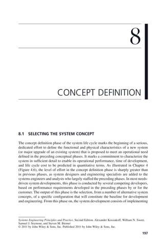 197
8.1 SELECTING THE SYSTEM CONCEPT
The concept definition phase of the system life cycle marks the beginning of a serious,
dedicated effort to define the functional and physical characteristics of a new system
(or major upgrade of an existing system) that is proposed to meet an operational need
defined in the preceding conceptual phases. It marks a commitment to characterize the
system in sufficient detail to enable its operational performance, time of development,
and life cycle cost to be predicted in quantitative terms. As illustrated in Chapter 4
(Figure 4.6), the level of effort in the concept definition phase is sharply greater than
in previous phases, as system designers and engineering specialists are added to the
systems engineers and analysts who largely staffed the preceding phases. In most needs-
driven system developments, this phase is conducted by several competing developers,
based on performance requirements developed in the preceding phases by or for the
customer. The output of this phase is the selection, from a number of alternative system
concepts, of a specific configuration that will constitute the baseline for development
and engineering. From this phase on, the system development consists of implementing
8
CONCEPT DEFINITION
Systems Engineering Principles and Practice, Second Edition. Alexander Kossiakoff, William N. Sweet,
Samuel J. Seymour, and Steven M. Biemer
© 2011 by John Wiley & Sons, Inc. Published 2011 by John Wiley & Sons, Inc.
c08.indd 197
c08.indd 197 2/8/2011 11:04:58 AM
2/8/2011 11:04:58 AM
 
