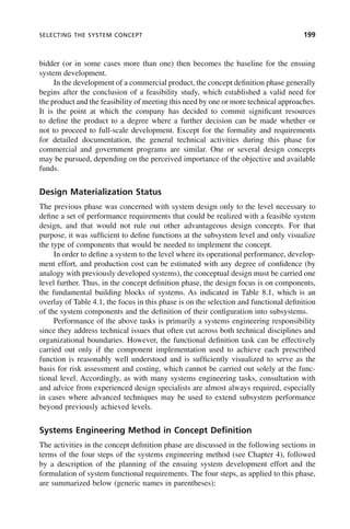SELECTING THE SYSTEM CONCEPT 199
bidder (or in some cases more than one) then becomes the baseline for the ensuing
system development.
In the development of a commercial product, the concept definition phase generally
begins after the conclusion of a feasibility study, which established a valid need for
the product and the feasibility of meeting this need by one or more technical approaches.
It is the point at which the company has decided to commit significant resources
to define the product to a degree where a further decision can be made whether or
not to proceed to full-scale development. Except for the formality and requirements
for detailed documentation, the general technical activities during this phase for
commercial and government programs are similar. One or several design concepts
may be pursued, depending on the perceived importance of the objective and available
funds.
Design Materialization Status
The previous phase was concerned with system design only to the level necessary to
define a set of performance requirements that could be realized with a feasible system
design, and that would not rule out other advantageous design concepts. For that
purpose, it was sufficient to define functions at the subsystem level and only visualize
the type of components that would be needed to implement the concept.
In order to define a system to the level where its operational performance, develop-
ment effort, and production cost can be estimated with any degree of confidence (by
analogy with previously developed systems), the conceptual design must be carried one
level further. Thus, in the concept definition phase, the design focus is on components,
the fundamental building blocks of systems. As indicated in Table 8.1, which is an
overlay of Table 4.1, the focus in this phase is on the selection and functional definition
of the system components and the definition of their configuration into subsystems.
Performance of the above tasks is primarily a systems engineering responsibility
since they address technical issues that often cut across both technical disciplines and
organizational boundaries. However, the functional definition task can be effectively
carried out only if the component implementation used to achieve each prescribed
function is reasonably well understood and is sufficiently visualized to serve as the
basis for risk assessment and costing, which cannot be carried out solely at the func-
tional level. Accordingly, as with many systems engineering tasks, consultation with
and advice from experienced design specialists are almost always required, especially
in cases where advanced techniques may be used to extend subsystem performance
beyond previously achieved levels.
Systems Engineering Method in Concept Definition
The activities in the concept definition phase are discussed in the following sections in
terms of the four steps of the systems engineering method (see Chapter 4), followed
by a description of the planning of the ensuing system development effort and the
formulation of system functional requirements. The four steps, as applied to this phase,
are summarized below (generic names in parentheses):
c08.indd 199
c08.indd 199 2/8/2011 11:04:58 AM
2/8/2011 11:04:58 AM
 