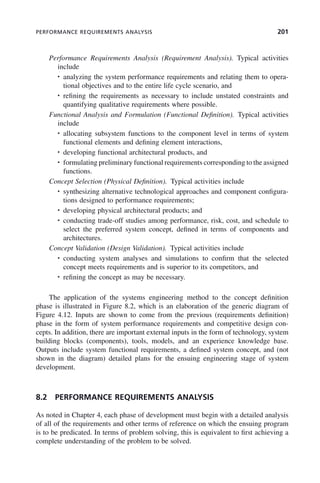 PERFORMANCE REQUIREMENTS ANALYSIS 201
Performance Requirements Analysis (Requirement Analysis). Typical activities
include
• analyzing the system performance requirements and relating them to opera-
tional objectives and to the entire life cycle scenario, and
• refining the requirements as necessary to include unstated constraints and
quantifying qualitative requirements where possible.
Functional Analysis and Formulation (Functional Definition). Typical activities
include
• allocating subsystem functions to the component level in terms of system
functional elements and defining element interactions,
• developing functional architectural products, and
• formulating preliminary functional requirements corresponding to the assigned
functions.
Concept Selection (Physical Definition). Typical activities include
• synthesizing alternative technological approaches and component configura-
tions designed to performance requirements;
• developing physical architectural products; and
• conducting trade-off studies among performance, risk, cost, and schedule to
select the preferred system concept, defined in terms of components and
architectures.
Concept Validation (Design Validation). Typical activities include
• conducting system analyses and simulations to confirm that the selected
concept meets requirements and is superior to its competitors, and
• refining the concept as may be necessary.
The application of the systems engineering method to the concept definition
phase is illustrated in Figure 8.2, which is an elaboration of the generic diagram of
Figure 4.12. Inputs are shown to come from the previous (requirements definition)
phase in the form of system performance requirements and competitive design con-
cepts. In addition, there are important external inputs in the form of technology, system
building blocks (components), tools, models, and an experience knowledge base.
Outputs include system functional requirements, a defined system concept, and (not
shown in the diagram) detailed plans for the ensuing engineering stage of system
development.
8.2 PERFORMANCE REQUIREMENTS ANALYSIS
As noted in Chapter 4, each phase of development must begin with a detailed analysis
of all of the requirements and other terms of reference on which the ensuing program
is to be predicated. In terms of problem solving, this is equivalent to first achieving a
complete understanding of the problem to be solved.
c08.indd 201
c08.indd 201 2/8/2011 11:04:58 AM
2/8/2011 11:04:58 AM
 