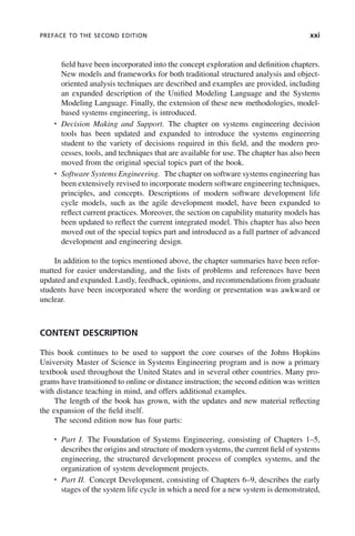 PREFACE TO THE SECOND EDITION xxi
field have been incorporated into the concept exploration and definition chapters.
New models and frameworks for both traditional structured analysis and object-
oriented analysis techniques are described and examples are provided, including
an expanded description of the Unified Modeling Language and the Systems
Modeling Language. Finally, the extension of these new methodologies, model-
based systems engineering, is introduced.
• Decision Making and Support. The chapter on systems engineering decision
tools has been updated and expanded to introduce the systems engineering
student to the variety of decisions required in this field, and the modern pro-
cesses, tools, and techniques that are available for use. The chapter has also been
moved from the original special topics part of the book.
• Software Systems Engineering. The chapter on software systems engineering has
been extensively revised to incorporate modern software engineering techniques,
principles, and concepts. Descriptions of modern software development life
cycle models, such as the agile development model, have been expanded to
reflect current practices. Moreover, the section on capability maturity models has
been updated to reflect the current integrated model. This chapter has also been
moved out of the special topics part and introduced as a full partner of advanced
development and engineering design.
In addition to the topics mentioned above, the chapter summaries have been refor-
matted for easier understanding, and the lists of problems and references have been
updated and expanded. Lastly, feedback, opinions, and recommendations from graduate
students have been incorporated where the wording or presentation was awkward or
unclear.
CONTENT DESCRIPTION
This book continues to be used to support the core courses of the Johns Hopkins
University Master of Science in Systems Engineering program and is now a primary
textbook used throughout the United States and in several other countries. Many pro-
grams have transitioned to online or distance instruction; the second edition was written
with distance teaching in mind, and offers additional examples.
The length of the book has grown, with the updates and new material reflecting
the expansion of the field itself.
The second edition now has four parts:
• Part I. The Foundation of Systems Engineering, consisting of Chapters 1–5,
describes the origins and structure of modern systems, the current field of systems
engineering, the structured development process of complex systems, and the
organization of system development projects.
• Part II. Concept Development, consisting of Chapters 6–9, describes the early
stages of the system life cycle in which a need for a new system is demonstrated,
fpref01.indd xxi
fpref01.indd xxi 2/8/2011 3:49:23 PM
2/8/2011 3:49:23 PM
 