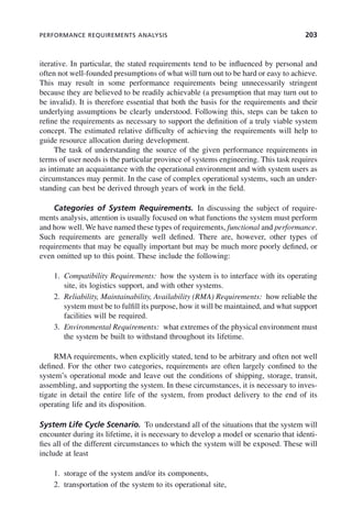 PERFORMANCE REQUIREMENTS ANALYSIS 203
iterative. In particular, the stated requirements tend to be influenced by personal and
often not well-founded presumptions of what will turn out to be hard or easy to achieve.
This may result in some performance requirements being unnecessarily stringent
because they are believed to be readily achievable (a presumption that may turn out to
be invalid). It is therefore essential that both the basis for the requirements and their
underlying assumptions be clearly understood. Following this, steps can be taken to
refine the requirements as necessary to support the definition of a truly viable system
concept. The estimated relative difficulty of achieving the requirements will help to
guide resource allocation during development.
The task of understanding the source of the given performance requirements in
terms of user needs is the particular province of systems engineering. This task requires
as intimate an acquaintance with the operational environment and with system users as
circumstances may permit. In the case of complex operational systems, such an under-
standing can best be derived through years of work in the field.
Categories of System Requirements. In discussing the subject of require-
ments analysis, attention is usually focused on what functions the system must perform
and how well. We have named these types of requirements, functional and performance.
Such requirements are generally well defined. There are, however, other types of
requirements that may be equally important but may be much more poorly defined, or
even omitted up to this point. These include the following:
1. Compatibility Requirements: how the system is to interface with its operating
site, its logistics support, and with other systems.
2. Reliability, Maintainability, Availability (RMA) Requirements: how reliable the
system must be to fulfill its purpose, how it will be maintained, and what support
facilities will be required.
3. Environmental Requirements: what extremes of the physical environment must
the system be built to withstand throughout its lifetime.
RMA requirements, when explicitly stated, tend to be arbitrary and often not well
defined. For the other two categories, requirements are often largely confined to the
system’s operational mode and leave out the conditions of shipping, storage, transit,
assembling, and supporting the system. In these circumstances, it is necessary to inves-
tigate in detail the entire life of the system, from product delivery to the end of its
operating life and its disposition.
System Life Cycle Scenario. To understand all of the situations that the system will
encounter during its lifetime, it is necessary to develop a model or scenario that identi-
fies all of the different circumstances to which the system will be exposed. These will
include at least
1. storage of the system and/or its components,
2. transportation of the system to its operational site,
c08.indd 203
c08.indd 203 2/8/2011 11:04:58 AM
2/8/2011 11:04:58 AM
 
