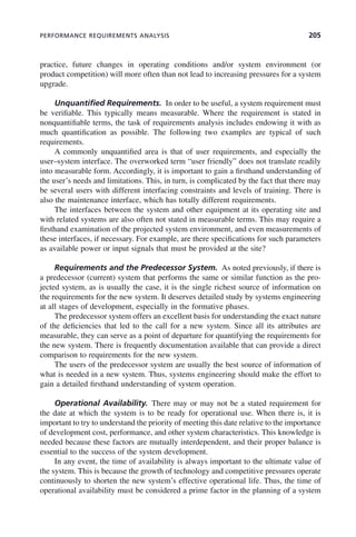 PERFORMANCE REQUIREMENTS ANALYSIS 205
practice, future changes in operating conditions and/or system environment (or
product competition) will more often than not lead to increasing pressures for a system
upgrade.
Unquantified Requirements. In order to be useful, a system requirement must
be verifiable. This typically means measurable. Where the requirement is stated in
nonquantifiable terms, the task of requirements analysis includes endowing it with as
much quantification as possible. The following two examples are typical of such
requirements.
A commonly unquantified area is that of user requirements, and especially the
user–system interface. The overworked term “user friendly” does not translate readily
into measurable form. Accordingly, it is important to gain a firsthand understanding of
the user’s needs and limitations. This, in turn, is complicated by the fact that there may
be several users with different interfacing constraints and levels of training. There is
also the maintenance interface, which has totally different requirements.
The interfaces between the system and other equipment at its operating site and
with related systems are also often not stated in measurable terms. This may require a
firsthand examination of the projected system environment, and even measurements of
these interfaces, if necessary. For example, are there specifications for such parameters
as available power or input signals that must be provided at the site?
Requirements and the Predecessor System. As noted previously, if there is
a predecessor (current) system that performs the same or similar function as the pro-
jected system, as is usually the case, it is the single richest source of information on
the requirements for the new system. It deserves detailed study by systems engineering
at all stages of development, especially in the formative phases.
The predecessor system offers an excellent basis for understanding the exact nature
of the deficiencies that led to the call for a new system. Since all its attributes are
measurable, they can serve as a point of departure for quantifying the requirements for
the new system. There is frequently documentation available that can provide a direct
comparison to requirements for the new system.
The users of the predecessor system are usually the best source of information of
what is needed in a new system. Thus, systems engineering should make the effort to
gain a detailed firsthand understanding of system operation.
Operational Availability. There may or may not be a stated requirement for
the date at which the system is to be ready for operational use. When there is, it is
important to try to understand the priority of meeting this date relative to the importance
of development cost, performance, and other system characteristics. This knowledge is
needed because these factors are mutually interdependent, and their proper balance is
essential to the success of the system development.
In any event, the time of availability is always important to the ultimate value of
the system. This is because the growth of technology and competitive pressures operate
continuously to shorten the new system’s effective operational life. Thus, the time of
operational availability must be considered a prime factor in the planning of a system
c08.indd 205
c08.indd 205 2/8/2011 11:04:58 AM
2/8/2011 11:04:58 AM
 