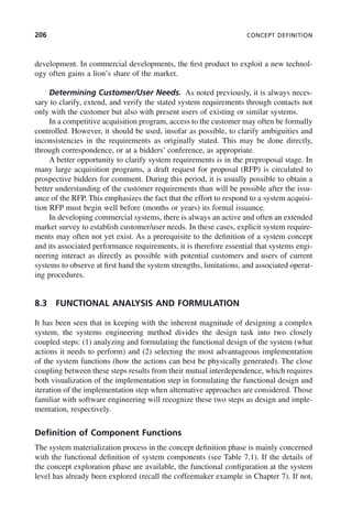 206 CONCEPT DEFINITION
development. In commercial developments, the first product to exploit a new technol-
ogy often gains a lion’s share of the market.
Determining Customer/User Needs. As noted previously, it is always neces-
sary to clarify, extend, and verify the stated system requirements through contacts not
only with the customer but also with present users of existing or similar systems.
In a competitive acquisition program, access to the customer may often be formally
controlled. However, it should be used, insofar as possible, to clarify ambiguities and
inconsistencies in the requirements as originally stated. This may be done directly,
through correspondence, or at a bidders’ conference, as appropriate.
A better opportunity to clarify system requirements is in the preproposal stage. In
many large acquisition programs, a draft request for proposal (RFP) is circulated to
prospective bidders for comment. During this period, it is usually possible to obtain a
better understanding of the customer requirements than will be possible after the issu-
ance of the RFP. This emphasizes the fact that the effort to respond to a system acquisi-
tion RFP must begin well before (months or years) its formal issuance.
In developing commercial systems, there is always an active and often an extended
market survey to establish customer/user needs. In these cases, explicit system require-
ments may often not yet exist. As a prerequisite to the definition of a system concept
and its associated performance requirements, it is therefore essential that systems engi-
neering interact as directly as possible with potential customers and users of current
systems to observe at first hand the system strengths, limitations, and associated operat-
ing procedures.
8.3 FUNCTIONAL ANALYSIS AND FORMULATION
It has been seen that in keeping with the inherent magnitude of designing a complex
system, the systems engineering method divides the design task into two closely
coupled steps: (1) analyzing and formulating the functional design of the system (what
actions it needs to perform) and (2) selecting the most advantageous implementation
of the system functions (how the actions can best be physically generated). The close
coupling between these steps results from their mutual interdependence, which requires
both visualization of the implementation step in formulating the functional design and
iteration of the implementation step when alternative approaches are considered. Those
familiar with software engineering will recognize these two steps as design and imple-
mentation, respectively.
Definition of Component Functions
The system materialization process in the concept definition phase is mainly concerned
with the functional definition of system components (see Table 7.1). If the details of
the concept exploration phase are available, the functional configuration at the system
level has already been explored (recall the coffeemaker example in Chapter 7). If not,
c08.indd 206
c08.indd 206 2/8/2011 11:04:58 AM
2/8/2011 11:04:58 AM
 