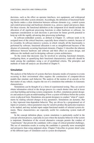 FUNCTIONAL ANALYSIS AND FORMULATION 211
decisions, such as the effect on operator interfaces, test equipment, and widespread
interaction with other system elements. Accordingly, the definition of functional build-
ing blocks makes a clear distinction between software elements (e.g., control system
and control processing) and hardware elements (e.g., process signal and process data).
For these reasons, the functional definition at the component level should include the
allocation of all significant processing functions to either hardware or software. An
important consideration in such decisions is provision for future growth potential to
keep up with the rapidly advancing data processing technology.
In software-embedded systems, as defined in Chapter 11, software tends to be
assigned most of the critical functions, especially those related to controls, because of
its versatility. In software-intensive systems, in which virtually all the functionality is
performed by software, functional allocation is not as straightforward because of the
absence of commonly occurring functional elements. Chapter 11 describes the inherent
differences between hardware and software and their effect on system design, and
addresses the methods used in designing software system architectures.
To the extent that decisions may be involved in selecting functional elements,
configuring them, or quantifying their functional characteristics, trade-offs should be
made among the candidates using a set of predefined criteria. The principles and
methods of trade-off analysis are described in Chapter 9.
Simulation
The analysis of the behavior of systems that have dynamic modes of response to events
occurring in their environment often requires the construction of computer-driven
models that simulate such behavior. The analysis of the motion of an aircraft, or for
that matter of any vehicle, requires the use of a simulation that embodies its kinematic
characteristics.
Simulations can be thought of as a form of experimental testing. They are used to
obtain information critical to the design process in a much shorter time and at lesser
cost than building and testing system components. In effect, simulations permit design-
ers and analysts to gain an understanding of how a system will behave before the system
exists in physical form. Simulations also permit designers to conduct “what-if” experi-
ments by making selected changes in key parameters. Simulations are dynamic; that
is, they represent time-dependent behavior. They are driven by a programmed set of
inputs or scenarios, whose parameters may be varied to produce the particular responses
to be studied, and may include input–output functional models of selected system ele-
ments. These characteristics are especially useful for conducting system trade-off
studies.
In the concept definition phase, system simulation is particularly useful in the
concept selection process, especially in cases where the dynamic behavior of the system
is important. Simulation of the several alternative concepts permits the conduct of
“experiments” that present the candidates with a range of critical potential challenges.
The use of simulation results in scoring the candidates is generally more meaningful
and persuasive than using judgment alone. Chapter 9 describes in greater detail some
of the different types of simulation used in system development.
c08.indd 211
c08.indd 211 2/8/2011 11:04:59 AM
2/8/2011 11:04:59 AM
 