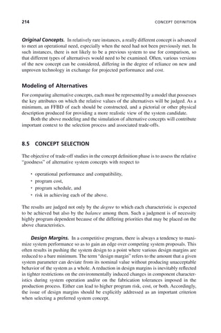 214 CONCEPT DEFINITION
Original Concepts. In relatively rare instances, a really different concept is advanced
to meet an operational need, especially when the need had not been previously met. In
such instances, there is not likely to be a previous system to use for comparison, so
that different types of alternatives would need to be examined. Often, various versions
of the new concept can be considered, differing in the degree of reliance on new and
unproven technology in exchange for projected performance and cost.
Modeling of Alternatives
For comparing alternative concepts, each must be represented by a model that possesses
the key attributes on which the relative values of the alternatives will be judged. As a
minimum, an FFBD of each should be constructed, and a pictorial or other physical
description produced for providing a more realistic view of the system candidate.
Both the above modeling and the simulation of alternative concepts will contribute
important context to the selection process and associated trade-offs.
8.5 CONCEPT SELECTION
The objective of trade-off studies in the concept definition phase is to assess the relative
“goodness” of alternative system concepts with respect to
• operational performance and compatibility,
• program cost,
• program schedule, and
• risk in achieving each of the above.
The results are judged not only by the degree to which each characteristic is expected
to be achieved but also by the balance among them. Such a judgment is of necessity
highly program dependent because of the differing priorities that may be placed on the
above characteristics.
Design Margins. In a competitive program, there is always a tendency to maxi-
mize system performance so as to gain an edge over competing system proposals. This
often results in pushing the system design to a point where various design margins are
reduced to a bare minimum. The term “design margin” refers to the amount that a given
system parameter can deviate from its nominal value without producing unacceptable
behavior of the system as a whole. A reduction in design margins is inevitably reflected
in tighter restrictions on the environmentally induced changes in component character-
istics during system operation and/or on the fabrication tolerances imposed in the
production process. Either can lead to higher program risk, cost, or both. Accordingly,
the issue of design margins should be explicitly addressed as an important criterion
when selecting a preferred system concept.
c08.indd 214
c08.indd 214 2/8/2011 11:04:59 AM
2/8/2011 11:04:59 AM
 