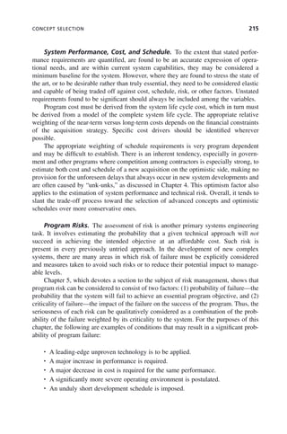 CONCEPT SELECTION 215
System Performance, Cost, and Schedule. To the extent that stated perfor-
mance requirements are quantified, are found to be an accurate expression of opera-
tional needs, and are within current system capabilities, they may be considered a
minimum baseline for the system. However, where they are found to stress the state of
the art, or to be desirable rather than truly essential, they need to be considered elastic
and capable of being traded off against cost, schedule, risk, or other factors. Unstated
requirements found to be significant should always be included among the variables.
Program cost must be derived from the system life cycle cost, which in turn must
be derived from a model of the complete system life cycle. The appropriate relative
weighting of the near-term versus long-term costs depends on the financial constraints
of the acquisition strategy. Specific cost drivers should be identified wherever
possible.
The appropriate weighting of schedule requirements is very program dependent
and may be difficult to establish. There is an inherent tendency, especially in govern-
ment and other programs where competition among contractors is especially strong, to
estimate both cost and schedule of a new acquisition on the optimistic side, making no
provision for the unforeseen delays that always occur in new system developments and
are often caused by “unk-unks,” as discussed in Chapter 4. This optimism factor also
applies to the estimation of system performance and technical risk. Overall, it tends to
slant the trade-off process toward the selection of advanced concepts and optimistic
schedules over more conservative ones.
Program Risks. The assessment of risk is another primary systems engineering
task. It involves estimating the probability that a given technical approach will not
succeed in achieving the intended objective at an affordable cost. Such risk is
present in every previously untried approach. In the development of new complex
systems, there are many areas in which risk of failure must be explicitly considered
and measures taken to avoid such risks or to reduce their potential impact to manage-
able levels.
Chapter 5, which devotes a section to the subject of risk management, shows that
program risk can be considered to consist of two factors: (1) probability of failure—the
probability that the system will fail to achieve an essential program objective, and (2)
criticality of failure—the impact of the failure on the success of the program. Thus, the
seriousness of each risk can be qualitatively considered as a combination of the prob-
ability of the failure weighted by its criticality to the system. For the purposes of this
chapter, the following are examples of conditions that may result in a significant prob-
ability of program failure:
• A leading-edge unproven technology is to be applied.
• A major increase in performance is required.
• A major decrease in cost is required for the same performance.
• A significantly more severe operating environment is postulated.
• An unduly short development schedule is imposed.
c08.indd 215
c08.indd 215 2/8/2011 11:04:59 AM
2/8/2011 11:04:59 AM
 