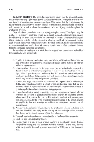 216 CONCEPT DEFINITION
Selection Strategy. The preceding discussion shows that the principal criteria
involved in selecting a preferred system concept are complex, semiquantitative at best,
and involve comparisons of incommensurables. This means that the evaluation of the
relative merits of alternatives must be such as to expose and illuminate their most criti-
cal characteristics and to allow the maximum exercise of judgment throughout the
evaluation process.
Two additional guidelines for conducting complex trade-off analyses may be
useful: (1) to conserve analytical effort, use a staged approach to the selection process,
in which only the most likely winners are subjected to the full system evaluation; and
(2) to retain the visibility of the complete evaluation profile of each concept (against
each critical measure of effectiveness) until the final selection, rather than combining
the components into a single figure of merit, a practice that is often employed but that
tends to submerge significant differences.
In pursuing a staged approach, the following suggestions can serve as a checklist,
to be applied where appropriate:
1. For the first stage of evaluation, make sure that a sufficient number of alterna-
tive approaches are considered to address all needs and to explore all relevant
technical opportunities.
2. If the number of alternatives is larger than can be individually evaluated in
detail, perform a preliminary comparison to winnow out the “outliers.” This is
equivalent to qualifying the candidates. But be careful not to discard prema-
turely any candidates that present a new and unique technological opportunity,
unless they are inherently incapable of qualifying.
3. For the next stage of evaluation, examine the list of performance and compat-
ibility requirements and select a subset of the most critical ones that are also
the most likely to reject unsuitable system concepts. Include consideration of
growth capability and design margins as appropriate.
4. For each candidate concept, evaluate its expected compliance with each selected
criterion. In the case of partial noncompliance, attempt to adjust the concept
where possible to satisfy the criteria. Estimate the resultant performance, cost,
risk, and schedule. In the event of conspicuous imbalance in the above, attempt
to modify further the concept to achieve an acceptable balance for all
requirements.
5. Assign weighting factors or priorities to the evaluation criteria, including cost,
risk, and schedule, and apply to the ranking of each concept. Avoid concepts
that do not have a sound balance of the above factors.
6. For each evaluation criterion, rank order the several candidate concepts.
7. Look for and eliminate clear losers.
8. Unless there is a single clear winner, perform a significantly more detailed
comparison among the two or three potential winners. To this end, develop
a life cycle model for each concept, along with a WBS, and a risk abatement
plan.
c08.indd 216
c08.indd 216 2/8/2011 11:04:59 AM
2/8/2011 11:04:59 AM
 