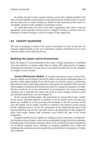 CONCEPT VALIDATION 217
In making the final system concept selection, review the evaluation profile of the
merit of each candidate concept against each critical measure of effectiveness to ensure
that the choice has no major weaknesses. Check for the sensitivity of the result to a
reasonable variation of the weighting of individual criteria.
As stated previously, use each of the above suggestions only where it may be
appropriate to the particular selection process. Chapter 9 devotes a section to the fun-
damentals of trade-off analysis, with an example of their application.
8.6 CONCEPT VALIDATION
The task of designing a model of the system environment to serve as the basis for
concept validation builds on the set of parameters initially established for use in the
trade-off studies of the selection process.
Modeling the System and Its Environment
Since the degree of system definition at this stage is largely functional, its validation
must rely primarily on analysis rather than on testing. The rapid growth of computer
modeling and simulation in recent years is providing powerful tools for the validation
of complex system concepts.
System Effectiveness Models. In complex operational systems, system effec-
tiveness models are developed in the needs analysis and concept exploration phases to
provide a fuller understanding of the effectiveness of existing systems in performing
their missions and in identifying deficiencies that need to be remedied. These are most
often computer simulations that include provisions for varying key parameters to estab-
lish the sensitivity of overall performance to environmental and system parameter
variations and to determine the nature and extent of system changes needed to offset
any identified deficiencies (see also Chapter 9).
In the concept definition phase, the construction of system effectiveness models
by the system developer depends on whether or not the models used in the previous
phases are available, as in the case where the developer is also the customer. In that
case, the models can be readily extended to conform to the selected system concept
for the validation process. If not, the construction of the model becomes part of the
concept definition task. For this and other reasons, the preparation for the competitive
effort often begins months (and sometimes years) before the start of the formal
competition.
Computer models are also capable of validating a host of subsystem or component-
level technical design features.Areas such as aerodynamic design, microwave antennae,
hydrodynamics, heat transfer, and many others can be modeled for analysis through the
use of special computer codes. Advances in computer capabilities have made such
modeling more and more accurate in predicting system behavior for purposes of design
and evaluation.
c08.indd 217
c08.indd 217 2/8/2011 11:04:59 AM
2/8/2011 11:04:59 AM
 