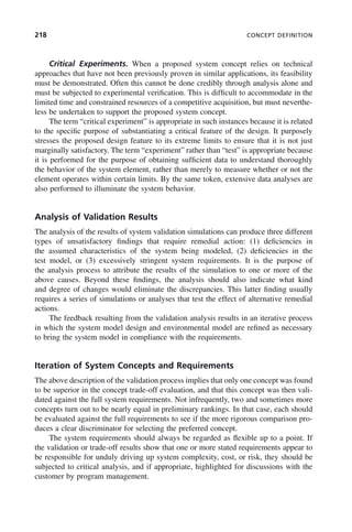 218 CONCEPT DEFINITION
Critical Experiments. When a proposed system concept relies on technical
approaches that have not been previously proven in similar applications, its feasibility
must be demonstrated. Often this cannot be done credibly through analysis alone and
must be subjected to experimental verification. This is difficult to accommodate in the
limited time and constrained resources of a competitive acquisition, but must neverthe-
less be undertaken to support the proposed system concept.
The term “critical experiment” is appropriate in such instances because it is related
to the specific purpose of substantiating a critical feature of the design. It purposely
stresses the proposed design feature to its extreme limits to ensure that it is not just
marginally satisfactory. The term “experiment” rather than “test” is appropriate because
it is performed for the purpose of obtaining sufficient data to understand thoroughly
the behavior of the system element, rather than merely to measure whether or not the
element operates within certain limits. By the same token, extensive data analyses are
also performed to illuminate the system behavior.
Analysis of Validation Results
The analysis of the results of system validation simulations can produce three different
types of unsatisfactory findings that require remedial action: (1) deficiencies in
the assumed characteristics of the system being modeled, (2) deficiencies in the
test model, or (3) excessively stringent system requirements. It is the purpose of
the analysis process to attribute the results of the simulation to one or more of the
above causes. Beyond these findings, the analysis should also indicate what kind
and degree of changes would eliminate the discrepancies. This latter finding usually
requires a series of simulations or analyses that test the effect of alternative remedial
actions.
The feedback resulting from the validation analysis results in an iterative process
in which the system model design and environmental model are refined as necessary
to bring the system model in compliance with the requirements.
Iteration of System Concepts and Requirements
The above description of the validation process implies that only one concept was found
to be superior in the concept trade-off evaluation, and that this concept was then vali-
dated against the full system requirements. Not infrequently, two and sometimes more
concepts turn out to be nearly equal in preliminary rankings. In that case, each should
be evaluated against the full requirements to see if the more rigorous comparison pro-
duces a clear discriminator for selecting the preferred concept.
The system requirements should always be regarded as flexible up to a point. If
the validation or trade-off results show that one or more stated requirements appear to
be responsible for unduly driving up system complexity, cost, or risk, they should be
subjected to critical analysis, and if appropriate, highlighted for discussions with the
customer by program management.
c08.indd 218
c08.indd 218 2/8/2011 11:04:59 AM
2/8/2011 11:04:59 AM
 