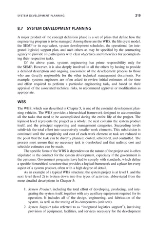 SYSTEM DEVELOPMENT PLANNING 219
8.7 SYSTEM DEVELOPMENT PLANNING
A major product of the concept definition phase is a set of plans that define how the
engineering program is to be managed. Among these are the WBS, the life cycle model,
the SEMP or its equivalent, system development schedules, the operational (or inte-
grated logistic) support plan, and such others as may be specified by the contracting
agency to provide all participants with clear objectives and timescales for accomplish-
ing their respective tasks.
Of the above plans, systems engineering has prime responsibility only for
the SEMP. However, it is also deeply involved in all the others by having to provide
a detailed description and ongoing assessment of the development process to those
who are directly responsible for the other technical management documents. For
example, systems engineers are often asked to review initial estimates of the time
and effort required to perform a particular engineering task, and based on their
appraisal of the associated technical risks, to recommend approval or modification as
appropriate.
WBS
The WBS, which was described in Chapter 5, is one of the essential development plan-
ning vehicles. The WBS provides a hierarchical framework designed to accommodate
all the tasks that need to be accomplished during the entire life of the project. The
topmost level represents the project as a whole; the next contains the system product
itself, and the principal supporting and management categories. Succeeding levels
subdivide the total effort into successively smaller work elements. This subdivision is
continued until the complexity and cost of each work element or task are reduced to
the point that the task can be directly planned, costed, scheduled, and controlled. The
process must ensure that no necessary task is overlooked and that realistic cost and
schedule estimates can be made.
The specific form of the WBS is dependent on the nature of the project and is often
stipulated in the contract for the system development, especially if the government is
the customer. Government programs have had to comply with standards, which define
a specific hierarchical structure that provides a logical framework and a place for every
aspect of a system product, often with a high degree of detail.
As an example of a typical WBS structure, the system project is at level 1, and the
next level (level 2) is broken down into five types of activities, abbreviated from the
more detailed descriptions in Chapter 5:
1. System Product, including the total effort of developing, producing, and inte-
grating the system itself, together with any auxiliary equipment required for its
operation. It includes all of the design, engineering, and fabrication of the
system, as well as the testing of its components (unit test).
2. System Support (also referred to as “integrated logistics support”), involving
provision of equipment, facilities, and services necessary for the development
c08.indd 219
c08.indd 219 2/8/2011 11:04:59 AM
2/8/2011 11:04:59 AM
 