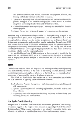 220 CONCEPT DEFINITION
and operation of the system product. It includes all equipment, facilities, and
training for both development and system operations.
3. System Test, beginning at the integration test level, unit tests of individual com-
ponents being part of the effort of developing the system product. It includes
integration and testing of subsystems and of the total system.
4. Project Management, covering the project planning and control effort through-
out the program.
5. Systems Engineering, covering all aspects of systems engineering support.
The WBS is by its nature an evolving document. As noted previously, it begins in the
concept exploration phase, when only the topmost level can be identified. It is in the
concept definition phase, when the system components and architecture have been
defined, that serious costing and scheduling may be undertaken. Thereafter, the WBS
must evolve along with the development and engineering of the system components
and progressive discovery and resolution of problems. Thus, at any time, the WBS
should reflect the latest knowledge of the program tasks and their status, and should
constitute a reliable basis for program planning.
As noted in Chapter 5, the WBS is structured so that every task is identified at the
appropriate place within the WBS hierarchy. Systems engineering plays an important
role in helping the project manager to structure the WBS so as to achieve this
objective.
SEMP
Chapter 5 described the nature and purpose of the planning of the systems engineering
tasks that are to be performed in the course of developing a system. In many system
acquisition programs, such a plan is referred to as the SEMP and is a required deliver-
able as part of a proposal for a system development program.
The SEMP is a detailed plan showing how the key systems engineering activities
are to be conducted. It typically covers three main activities:
1. Development Program Management—including organization, scheduling, and
risk management;
2. Systems Engineering Process—including requirements, functional analysis, and
trade-offs; and
3. Engineering Specialty Integration—including reliability, maintainability, pro-
ducibility, safety, and human factors.
Life Cycle Cost Estimating
The provision of a credible cost estimate for development, production, and (usually)
operational support of the proposed new system is a required product of the concept
definition phase. While systems engineering is not primarily responsible for this task,
it has an essential role in providing key items of information to those who are.
c08.indd 220
c08.indd 220 2/8/2011 11:04:59 AM
2/8/2011 11:04:59 AM
 