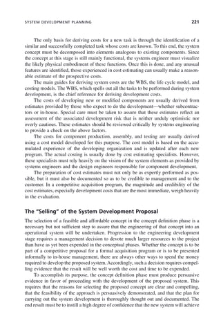 SYSTEM DEVELOPMENT PLANNING 221
The only basis for deriving costs for a new task is through the identification of a
similar and successfully completed task whose costs are known. To this end, the system
concept must be decomposed into elements analogous to existing components. Since
the concept at this stage is still mainly functional, the systems engineer must visualize
the likely physical embodiment of these functions. Once this is done, and any unusual
features are identified, those experienced in cost estimating can usually make a reason-
able estimate of the prospective costs.
The main guides for deriving system costs are the WBS, the life cycle model, and
costing models. The WBS, which spells out all the tasks to be performed during system
development, is the chief reference for deriving development costs.
The costs of developing new or modified components are usually derived from
estimates provided by those who expect to do the development—whether subcontrac-
tors or in-house. Special care must be taken to assure that these estimates reflect an
assessment of the associated development risk that is neither unduly optimistic nor
overly cautious. These estimates should be reviewed critically by systems engineering
to provide a check on the above factors.
The costs for component production, assembly, and testing are usually derived
using a cost model developed for this purpose. The cost model is based on the accu-
mulated experience of the developing organization and is updated after each new
program. The actual costing is usually done by cost estimating specialists. However,
these specialists must rely heavily on the vision of the system elements as provided by
systems engineers and the design engineers responsible for component development.
The preparation of cost estimates must not only be as expertly performed as pos-
sible, but it must also be documented so as to be credible to management and to the
customer. In a competitive acquisition program, the magnitude and credibility of the
cost estimates, especially development costs that are the most immediate, weigh heavily
in the evaluation.
The “Selling” of the System Development Proposal
The selection of a feasible and affordable concept in the concept definition phase is a
necessary but not sufficient step to assure that the engineering of that concept into an
operational system will be undertaken. Progression to the engineering development
stage requires a management decision to devote much larger resources to the project
than have as yet been expended in the conceptual phases. Whether the concept is to be
part of a competitive proposal for a formal acquisition program or is to be presented
informally to in-house management, there are always other ways to spend the money
required to develop the proposed system. Accordingly, such a decision requires compel-
ling evidence that the result will be well worth the cost and time to be expended.
To accomplish its purpose, the concept definition phase must produce persuasive
evidence in favor of proceeding with the development of the proposed system. This
requires that the reasons for selecting the proposed concept are clear and compelling,
that the feasibility of the approach is persuasively demonstrated, and that the plan for
carrying out the system development is thoroughly thought out and documented. The
end result must be to instill a high degree of confidence that the new system will achieve
c08.indd 221
c08.indd 221 2/8/2011 11:04:59 AM
2/8/2011 11:04:59 AM
 
